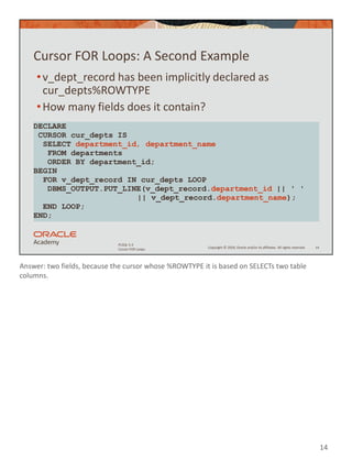 Answer: two fields, because the cursor whose %ROWTYPE it is based on SELECTs two table
columns.
14
Copyright © 2020, Oracle and/or its affiliates. All rights reserved.
PLSQL 5-3
Cursor FOR Loops
Cursor FOR Loops: A Second Example
•v_dept_record has been implicitly declared as
cur_depts%ROWTYPE
•How many fields does it contain?
14
DECLARE
CURSOR cur_depts IS
SELECT department_id, department_name
FROM departments
ORDER BY department_id;
BEGIN
FOR v_dept_record IN cur_depts LOOP
DBMS_OUTPUT.PUT_LINE(v_dept_record.department_id || ' '
|| v_dept_record.department_name);
END LOOP;
END;
 
