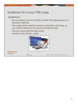 15
Copyright © 2020, Oracle and/or its affiliates. All rights reserved.
PLSQL 5-3
Cursor FOR Loops
Guidelines for Cursor FOR Loops
Guidelines:
−Do not declare the record that controls the loop because it is
declared implicitly
−The scope of the implicit record is restricted to the loop, so
you cannot reference the record outside the loop
−You can access fetched data using
record_name.column_name
15
 