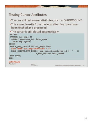 16
Copyright © 2020, Oracle and/or its affiliates. All rights reserved.
PLSQL 5-3
Cursor FOR Loops
Testing Cursor Attributes
• You can still test cursor attributes, such as %ROWCOUNT
• This example exits from the loop after five rows have
been fetched and processed
• The cursor is still closed automatically
16
DECLARE
CURSOR cur_emps IS
SELECT employee_id, last_name
FROM employees;
BEGIN
FOR v_emp_record IN cur_emps LOOP
EXIT WHEN cur_emps%ROWCOUNT > 5;
DBMS_OUTPUT.PUT_LINE(v_emp_record.employee_id || ' ' ||
v_emp_record.last_name);
END LOOP;
END;
 