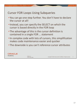 17
Copyright © 2020, Oracle and/or its affiliates. All rights reserved.
PLSQL 5-3
Cursor FOR Loops
Cursor FOR Loops Using Subqueries
•You can go one step further. You don’t have to declare
the cursor at all!
•Instead, you can specify the SELECT on which the
cursor is based directly in the FOR loop
•The advantage of this is the cursor definition is
contained in a single FOR … statement
•In complex code with lots of cursors, this simplification
makes code maintenance easier and quicker
•The downside is you can't reference cursor attributes
17
 