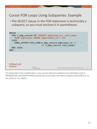 The downside to this simplification is you cannot reference explicit cursor attributes such as
%ROWCOUNT and %NOTFOUND because the cursor does not have an explicit name (there is no
cur_emps or cur_depts).
18
Copyright © 2020, Oracle and/or its affiliates. All rights reserved.
PLSQL 5-3
Cursor FOR Loops
Cursor FOR Loops Using Subqueries: Example
•The SELECT clause in the FOR statement is technically a
subquery, so you must enclose it in parentheses
18
BEGIN
FOR v_emp_record IN (SELECT employee_id, last_name
FROM employees WHERE department_id = 50)
LOOP
DBMS_OUTPUT.PUT_LINE(v_emp_record.employee_id || ' '
|| v_emp_record.last_name);
END LOOP;
END;
 