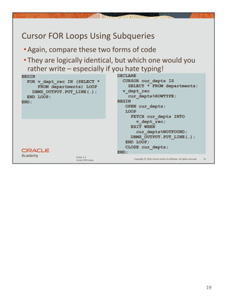 19
Copyright © 2020, Oracle and/or its affiliates. All rights reserved.
PLSQL 5-3
Cursor FOR Loops
Cursor FOR Loops Using Subqueries
•Again, compare these two forms of code
•They are logically identical, but which one would you
rather write – especially if you hate typing!
19
BEGIN
FOR v_dept_rec IN (SELECT *
FROM departments) LOOP
DBMS_OUTPUT.PUT_LINE(…);
END LOOP;
END;
DECLARE
CURSOR cur_depts IS
SELECT * FROM departments;
v_dept_rec
cur_depts%ROWTYPE;
BEGIN
OPEN cur_depts;
LOOP
FETCH cur_depts INTO
v_dept_rec;
EXIT WHEN
cur_depts%NOTFOUND;
DBMS_OUTPUT.PUT_LINE(…);
END LOOP;
CLOSE cur_depts;
END;
 