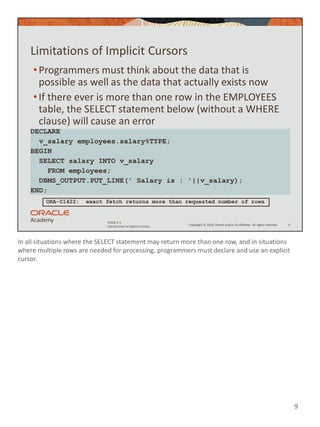 In all situations where the SELECT statement may return more than one row, and in situations
where multiple rows are needed for processing, programmers must declare and use an explicit
cursor.
9
Copyright © 2020, Oracle and/or its affiliates. All rights reserved.
PLSQL 5-1
Introduction to Explicit Cursors
Limitations of Implicit Cursors
•Programmers must think about the data that is
possible as well as the data that actually exists now
•If there ever is more than one row in the EMPLOYEES
table, the SELECT statement below (without a WHERE
clause) will cause an error
9
DECLARE
v_salary employees.salary%TYPE;
BEGIN
SELECT salary INTO v_salary
FROM employees;
DBMS_OUTPUT.PUT_LINE(' Salary is : '||v_salary);
END;
ORA-01422: exact fetch returns more than requested number of rows
 