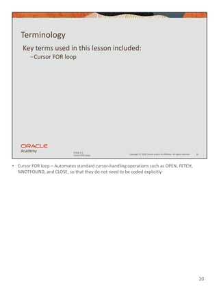 • Cursor FOR loop – Automates standard cursor-handling operations such as OPEN, FETCH,
%NOTFOUND, and CLOSE, so that they do not need to be coded explicitly
20
Copyright © 2020, Oracle and/or its affiliates. All rights reserved.
PLSQL 5-3
Cursor FOR Loops
Terminology
Key terms used in this lesson included:
−Cursor FOR loop
20
 