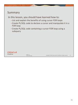 21
Copyright © 2020, Oracle and/or its affiliates. All rights reserved.
PLSQL 5-3
Cursor FOR Loops
Summary
In this lesson, you should have learned how to:
−List and explain the benefits of using cursor FOR loops
−Create PL/SQL code to declare a cursor and manipulate it in a
FOR loop
−Create PL/SQL code containing a cursor FOR loop using a
subquery
21
 