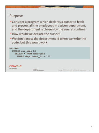 4
Copyright © 2020, Oracle and/or its affiliates. All rights reserved.
PLSQL 5-4
Cursors with Parameters
Purpose
•Consider a program which declares a cursor to fetch
and process all the employees in a given department,
and the department is chosen by the user at runtime
•How would we declare the cursor?
•We don't know the department id when we write the
code, but this won't work
4
DECLARE
CURSOR cur_emps IS
SELECT * FROM employees
WHERE department_id = ???;
 