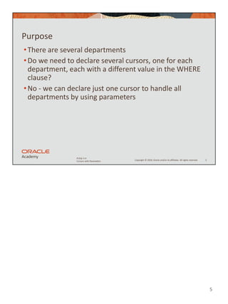 5
Copyright © 2020, Oracle and/or its affiliates. All rights reserved.
PLSQL 5-4
Cursors with Parameters
Purpose
•There are several departments
•Do we need to declare several cursors, one for each
department, each with a different value in the WHERE
clause?
•No - we can declare just one cursor to handle all
departments by using parameters
5
 