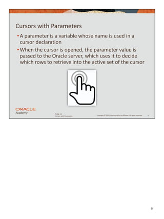 6
Copyright © 2020, Oracle and/or its affiliates. All rights reserved.
PLSQL 5-4
Cursors with Parameters
Cursors with Parameters
•A parameter is a variable whose name is used in a
cursor declaration
•When the cursor is opened, the parameter value is
passed to the Oracle server, which uses it to decide
which rows to retrieve into the active set of the cursor
6
 