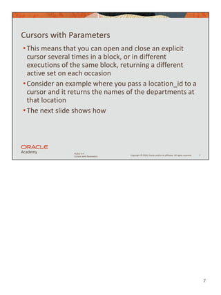 7
Copyright © 2020, Oracle and/or its affiliates. All rights reserved.
PLSQL 5-4
Cursors with Parameters
Cursors with Parameters
•This means that you can open and close an explicit
cursor several times in a block, or in different
executions of the same block, returning a different
active set on each occasion
•Consider an example where you pass a location_id to a
cursor and it returns the names of the departments at
that location
•The next slide shows how
7
 