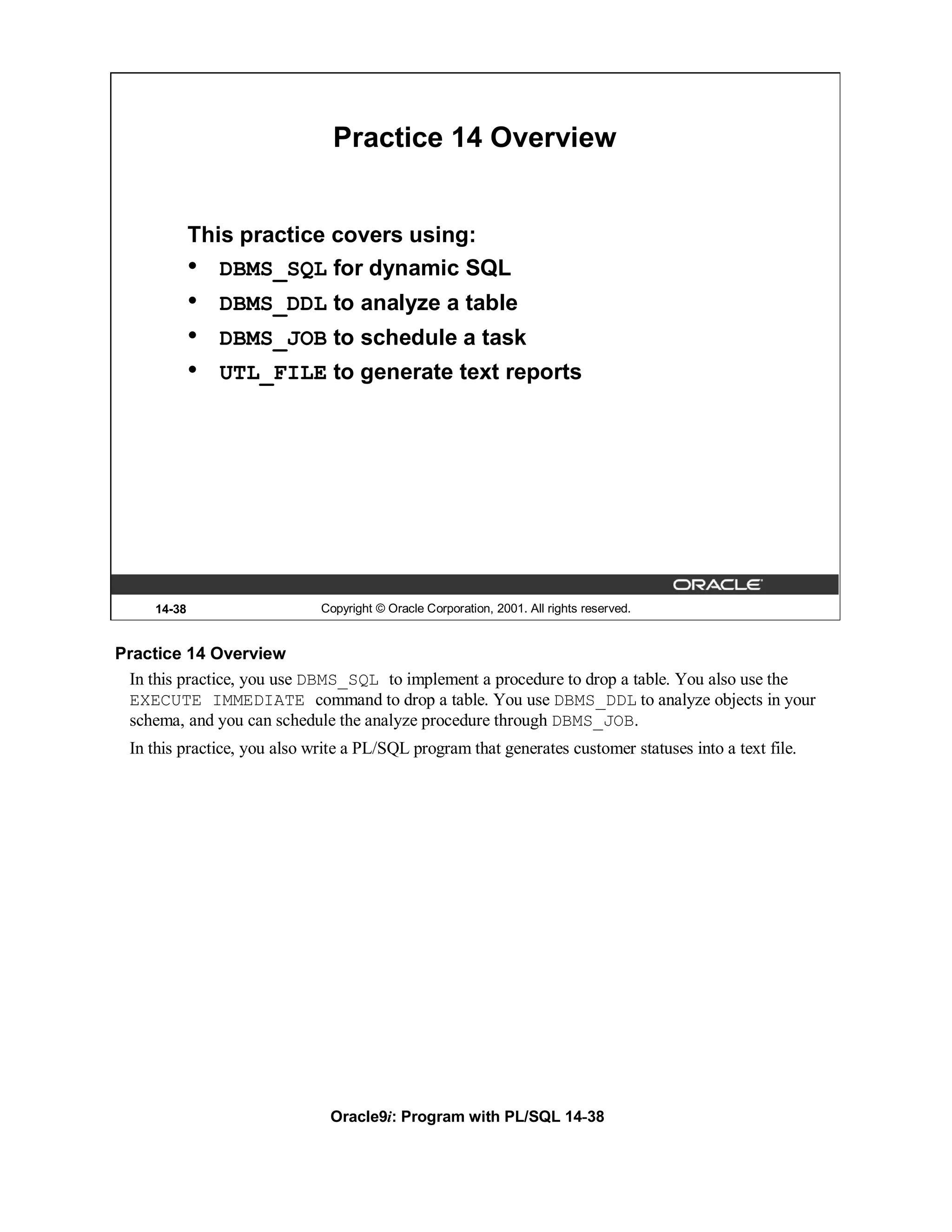 Practice 14 Overview


             This practice covers using:
             • DBMS_SQL for dynamic SQL
             •   DBMS_DDL to analyze a table
             •   DBMS_JOB to schedule a task
             •   UTL_FILE to generate text reports




     14-38                   Copyright © Oracle Corporation, 2001. All rights reserved.


Practice 14 Overview
 In this practice, you use DBMS_SQL to implement a procedure to drop a table. You also use the
 EXECUTE IMMEDIATE command to drop a table. You use DBMS_DDL to analyze objects in your
 schema, and you can schedule the analyze procedure through DBMS_JOB.
 In this practice, you also write a PL/SQL program that generates customer statuses into a text file.




                               Oracle9i: Program with PL/SQL 14-38
 