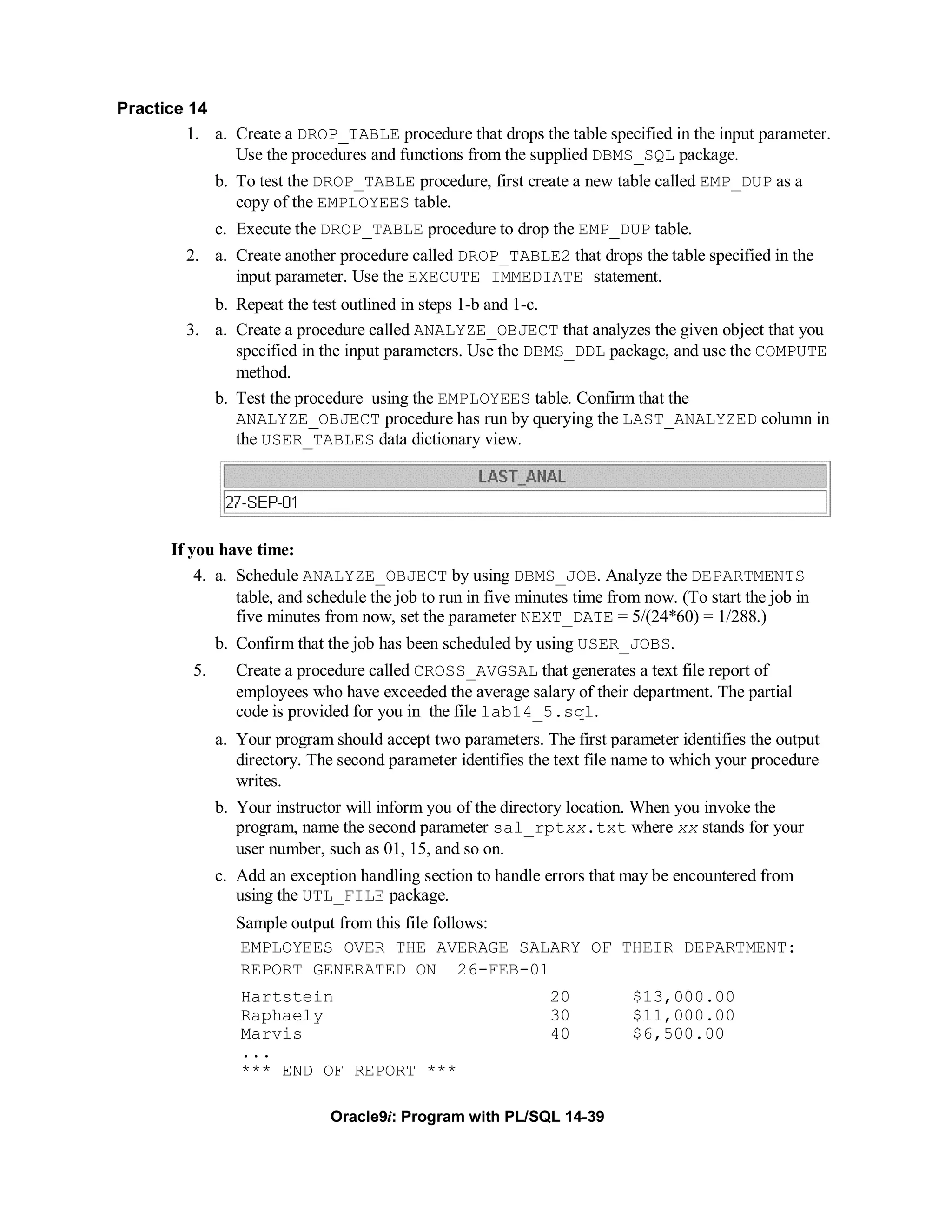 Practice 14
         1. a. Create a DROP_TABLE procedure that drops the table specified in the input parameter.
               Use the procedures and functions from the supplied DBMS_SQL package.
               b. To test the DROP_TABLE procedure, first create a new table called EMP_DUP as a
                  copy of the EMPLOYEES table.
               c. Execute the DROP_TABLE procedure to drop the EMP_DUP table.
         2. a. Create another procedure called DROP_TABLE2 that drops the table specified in the
               input parameter. Use the EXECUTE IMMEDIATE statement.
            b. Repeat the test outlined in steps 1-b and 1-c.
         3. a. Create a procedure called ANALYZE_OBJECT that analyzes the given object that you
               specified in the input parameters. Use the DBMS_DDL package, and use the COMPUTE
               method.
            b. Test the procedure using the EMPLOYEES table. Confirm that the
               ANALYZE_OBJECT procedure has run by querying the LAST_ANALYZED column in
               the USER_TABLES data dictionary view.




       If you have time:
           4. a. Schedule ANALYZE_OBJECT by using DBMS_JOB. Analyze the DEPARTMENTS
                 table, and schedule the job to run in five minutes time from now. (To start the job in
                 five minutes from now, set the parameter NEXT_DATE = 5/(24*60) = 1/288.)
               b. Confirm that the job has been scheduled by using USER_JOBS.
          5.      Create a procedure called CROSS_AVGSAL that generates a text file report of
                  employees who have exceeded the average salary of their department. The partial
                  code is provided for you in the file lab14_5.sql.
               a. Your program should accept two parameters. The first parameter identifies the output
                  directory. The second parameter identifies the text file name to which your procedure
                  writes.
               b. Your instructor will inform you of the directory location. When you invoke the
                  program, name the second parameter sal_rptxx.txt where xx stands for your
                  user number, such as 01, 15, and so on.
               c. Add an exception handling section to handle errors that may be encountered from
                  using the UTL_FILE package.
                  Sample output from this file follows:
                  EMPLOYEES OVER THE AVERAGE SALARY OF THEIR DEPARTMENT:
                  REPORT GENERATED ON 26-FEB-01
                  Hartstein                                     20          $13,000.00
                  Raphaely                                      30          $11,000.00
                  Marvis                                        40          $6,500.00
                  ...
                  *** END OF REPORT ***

                               Oracle9i: Program with PL/SQL 14-39
 