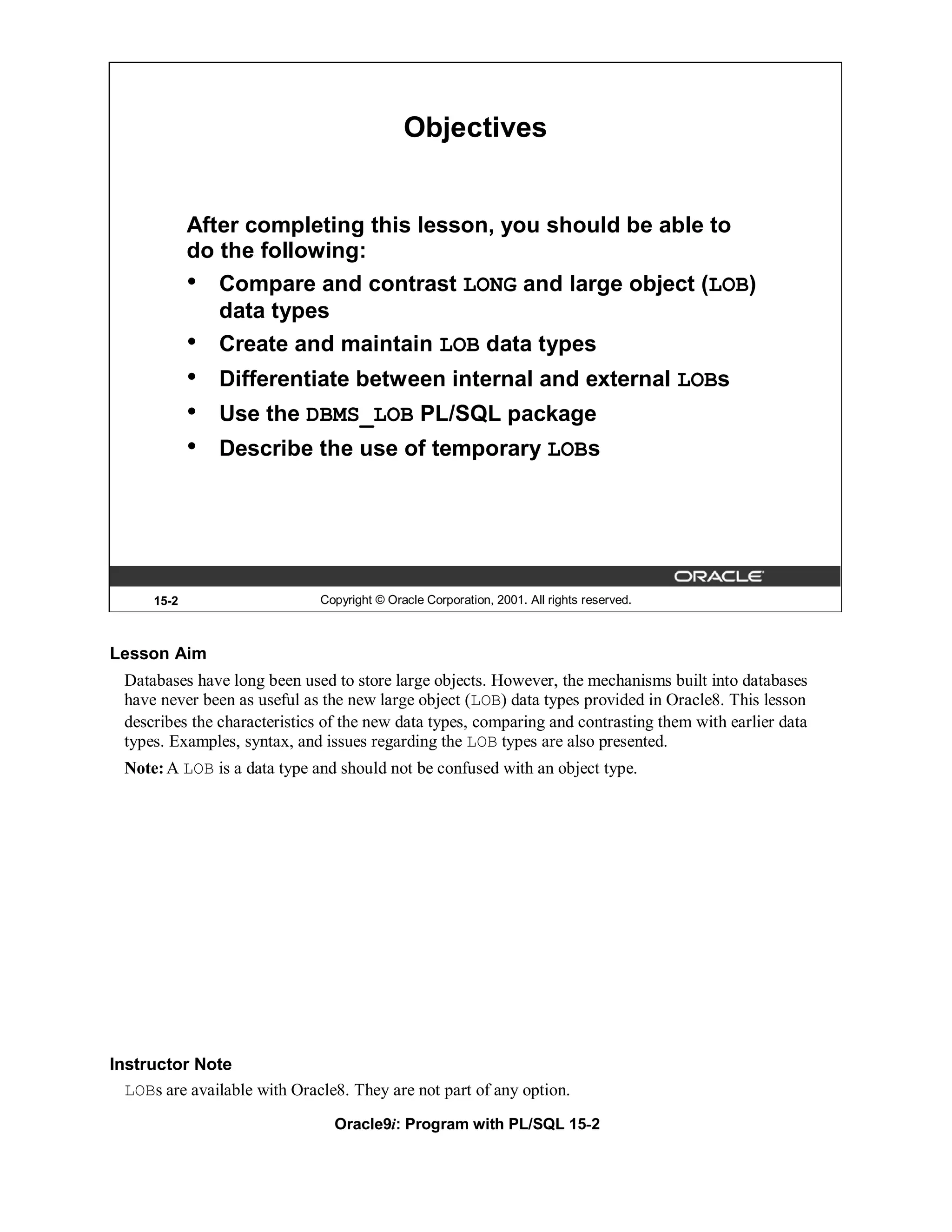 Objectives


             After completing this lesson, you should be able to
             do the following:
             • Compare and contrast LONG and large object (LOB)
                data types
             • Create and maintain LOB data types
             •   Differentiate between internal and external LOBs
             •   Use the DBMS_LOB PL/SQL package
             •   Describe the use of temporary LOBs




      15-2                    Copyright © Oracle Corporation, 2001. All rights reserved.



Lesson Aim
  Databases have long been used to store large objects. However, the mechanisms built into databases
  have never been as useful as the new large object (LOB) data types provided in Oracle8. This lesson
  describes the characteristics of the new data types, comparing and contrasting them with earlier data
  types. Examples, syntax, and issues regarding the LOB types are also presented.
  Note: A LOB is a data type and should not be confused with an object type.




Instructor Note
  LOBs are available with Oracle8. They are not part of any option.
                                 Oracle9i: Program with PL/SQL 15-2
 