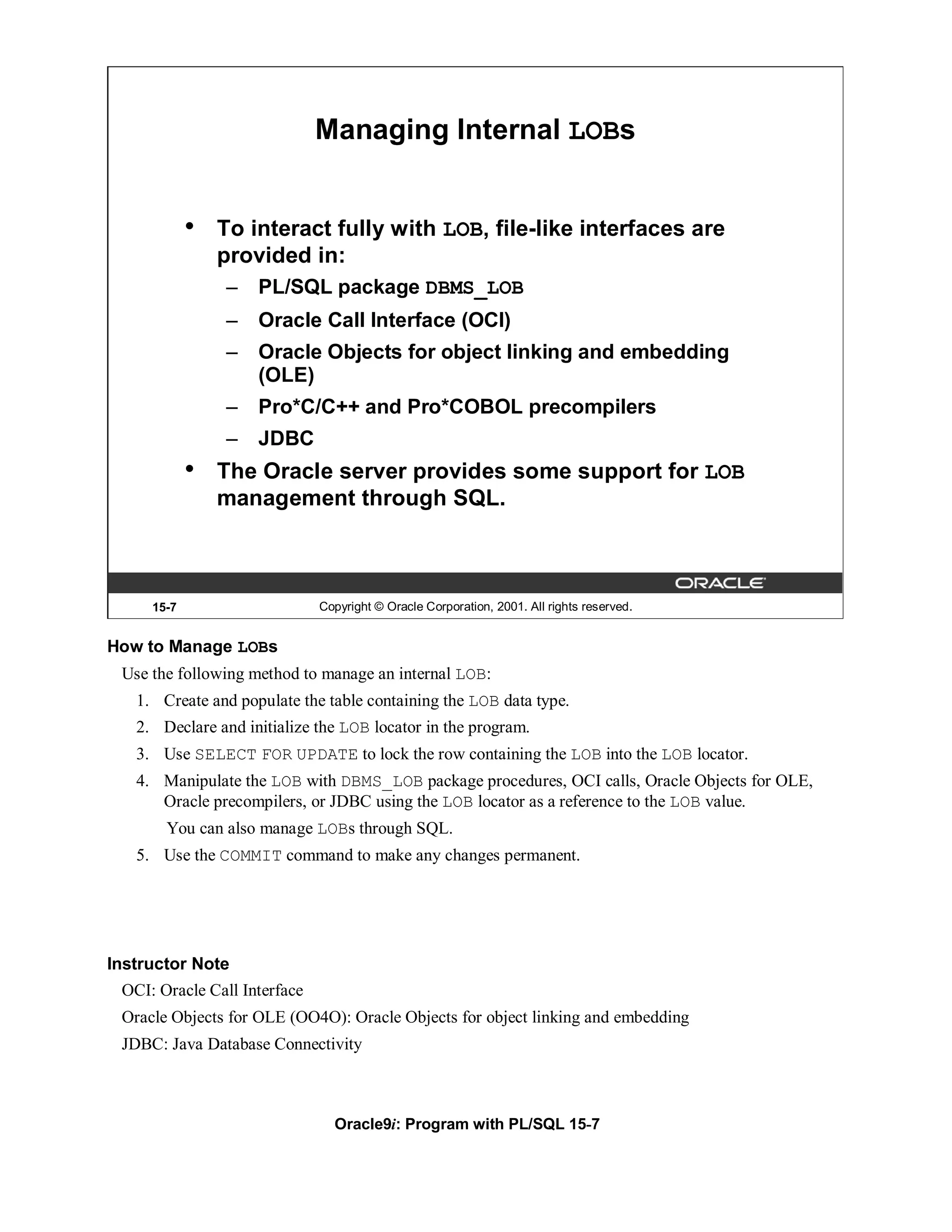 Managing Internal LOBs


            •   To interact fully with LOB, file-like interfaces are
                provided in:
                –   PL/SQL package DBMS_LOB
                –   Oracle Call Interface (OCI)
                –   Oracle Objects for object linking and embedding
                    (OLE)
                –   Pro*C/C++ and Pro*COBOL precompilers
                –   JDBC
            •   The Oracle server provides some support for LOB
                management through SQL.



     15-7                     Copyright © Oracle Corporation, 2001. All rights reserved.


How to Manage LOBs
 Use the following method to manage an internal LOB:
   1. Create and populate the table containing the LOB data type.
   2. Declare and initialize the LOB locator in the program.
   3. Use SELECT FOR UPDATE to lock the row containing the LOB into the LOB locator.
   4. Manipulate the LOB with DBMS_LOB package procedures, OCI calls, Oracle Objects for OLE,
      Oracle precompilers, or JDBC using the LOB locator as a reference to the LOB value.
       You can also manage LOBs through SQL.
   5. Use the COMMIT command to make any changes permanent.




Instructor Note
 OCI: Oracle Call Interface
 Oracle Objects for OLE (OO4O): Oracle Objects for object linking and embedding
 JDBC: Java Database Connectivity



                                Oracle9i: Program with PL/SQL 15-7
 