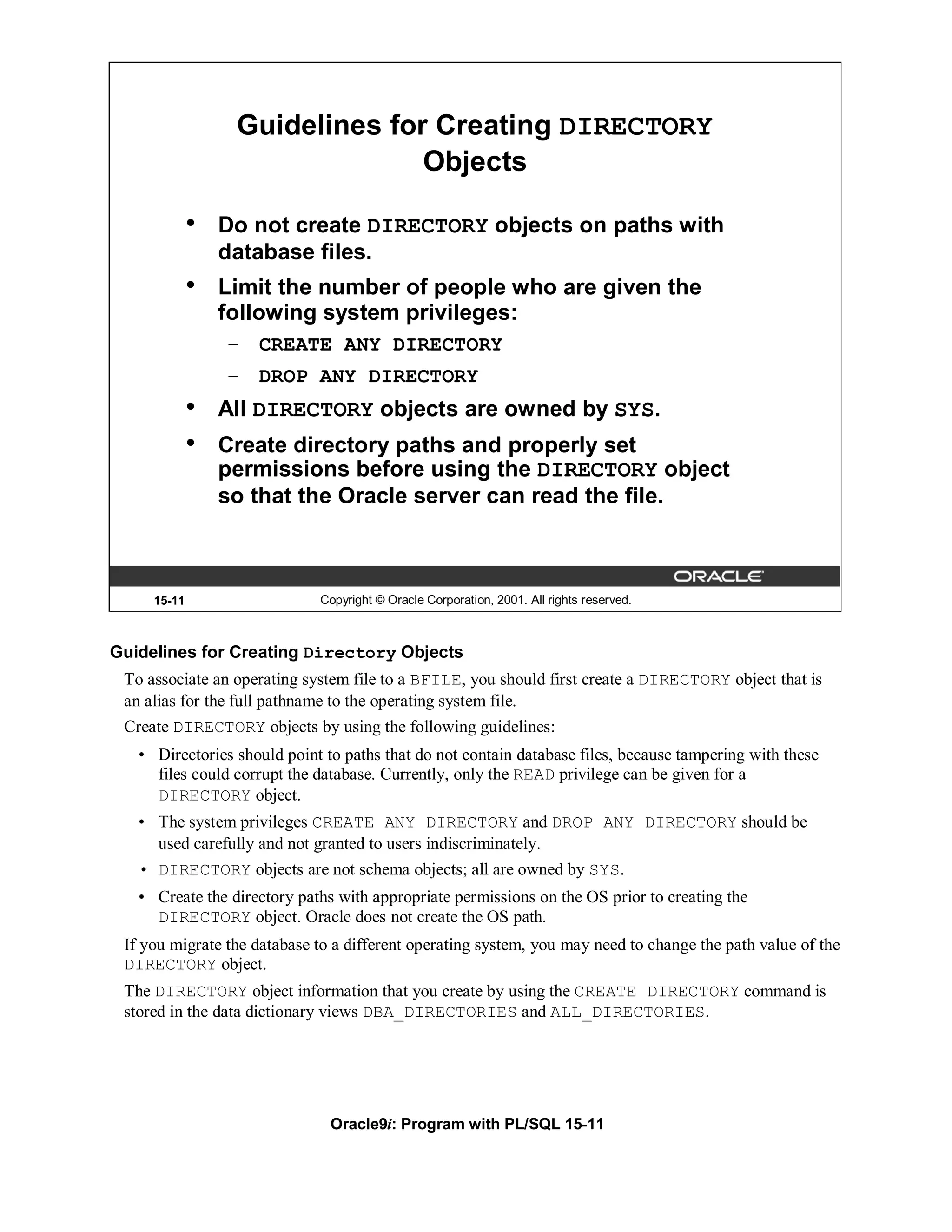 Guidelines for Creating DIRECTORY
                                Objects

             •   Do not create DIRECTORY objects on paths with
                 database files.
             •   Limit the number of people who are given the
                 following system privileges:
                 – CREATE ANY DIRECTORY
                 – DROP ANY DIRECTORY
             •   All DIRECTORY objects are owned by SYS.
             •   Create directory paths and properly set
                 permissions before using the DIRECTORY object
                 so that the Oracle server can read the file.



     15-11                   Copyright © Oracle Corporation, 2001. All rights reserved.



Guidelines for Creating Directory Objects
 To associate an operating system file to a BFILE, you should first create a DIRECTORY object that is
 an alias for the full pathname to the operating system file.
 Create DIRECTORY objects by using the following guidelines:
   • Directories should point to paths that do not contain database files, because tampering with these
     files could corrupt the database. Currently, only the READ privilege can be given for a
     DIRECTORY object.
   • The system privileges CREATE ANY DIRECTORY and DROP ANY DIRECTORY should be
     used carefully and not granted to users indiscriminately.
   • DIRECTORY objects are not schema objects; all are owned by SYS.
   • Create the directory paths with appropriate permissions on the OS prior to creating the
     DIRECTORY object. Oracle does not create the OS path.
 If you migrate the database to a different operating system, you may need to change the path value of the
 DIRECTORY object.
 The DIRECTORY object information that you create by using the CREATE DIRECTORY command is
 stored in the data dictionary views DBA_DIRECTORIES and ALL_DIRECTORIES.




                               Oracle9i: Program with PL/SQL 15-11
 