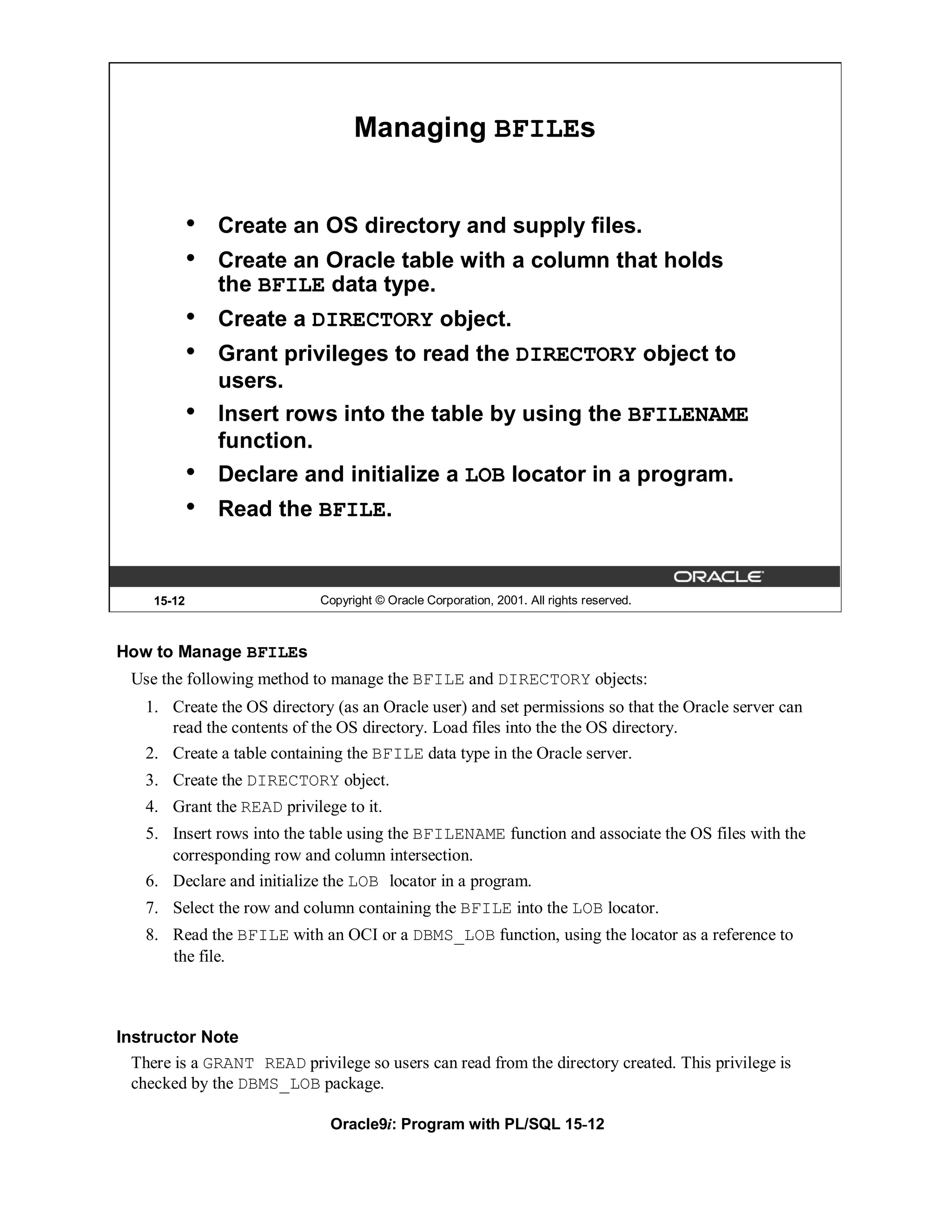 Managing BFILEs


             •   Create an OS directory and supply files.
             •   Create an Oracle table with a column that holds
                 the BFILE data type.
             •   Create a DIRECTORY object.
             •   Grant privileges to read the DIRECTORY object to
                 users.
             •   Insert rows into the table by using the BFILENAME
                 function.
             •   Declare and initialize a LOB locator in a program.
             •   Read the BFILE.


     15-12                   Copyright © Oracle Corporation, 2001. All rights reserved.



How to Manage BFILEs
  Use the following method to manage the BFILE and DIRECTORY objects:
    1. Create the OS directory (as an Oracle user) and set permissions so that the Oracle server can
       read the contents of the OS directory. Load files into the the OS directory.
    2. Create a table containing the BFILE data type in the Oracle server.
    3. Create the DIRECTORY object.
    4. Grant the READ privilege to it.
    5. Insert rows into the table using the BFILENAME function and associate the OS files with the
       corresponding row and column intersection.
    6. Declare and initialize the LOB locator in a program.
    7. Select the row and column containing the BFILE into the LOB locator.
    8. Read the BFILE with an OCI or a DBMS_LOB function, using the locator as a reference to
       the file.



Instructor Note
  There is a GRANT READ privilege so users can read from the directory created. This privilege is
  checked by the DBMS_LOB package.

                               Oracle9i: Program with PL/SQL 15-12
 