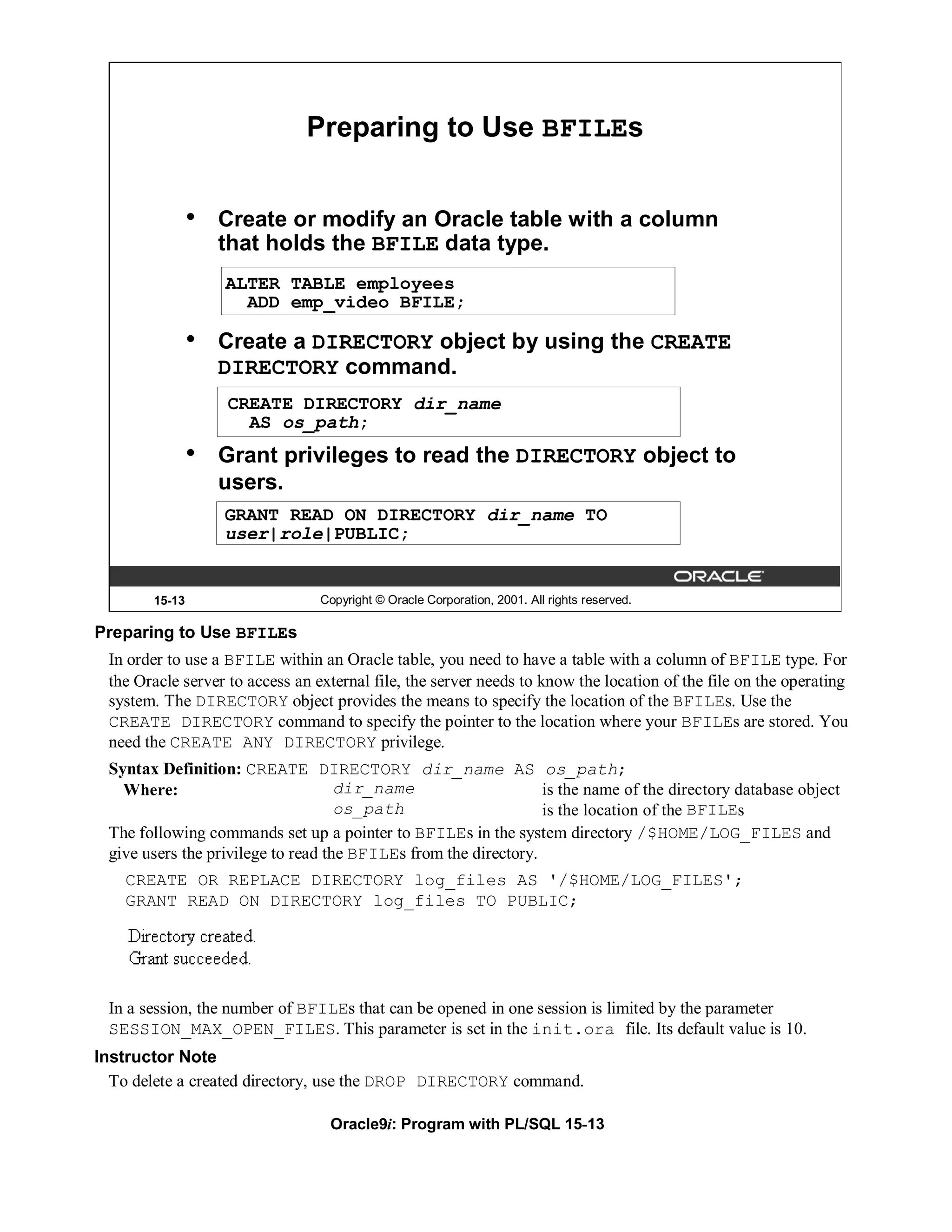 Preparing to Use BFILEs


               •   Create or modify an Oracle table with a column
                   that holds the BFILE data type.
                   ALTER TABLE employees
                     ADD emp_video BFILE;

               •   Create a DIRECTORY object by using the CREATE
                   DIRECTORY command.
                   CREATE DIRECTORY dir_name
                     AS os_path;
               •   Grant privileges to read the DIRECTORY object to
                   users.
                   GRANT READ ON DIRECTORY dir_name TO
                   user|role|PUBLIC;


       15-13                     Copyright © Oracle Corporation, 2001. All rights reserved.

Preparing to Use BFILEs
 In order to use a BFILE within an Oracle table, you need to have a table with a column of BFILE type. For
 the Oracle server to access an external file, the server needs to know the location of the file on the operating
 system. The DIRECTORY object provides the means to specify the location of the BFILEs. Use the
 CREATE DIRECTORY command to specify the pointer to the location where your BFILEs are stored. You
 need the CREATE ANY DIRECTORY privilege.
 Syntax Definition: CREATE DIRECTORY dir_name AS os_path;
   Where:                           dir_name                     is the name of the directory database object
                                    os_path                      is the location of the BFILEs
 The following commands set up a pointer to BFILEs in the system directory /$HOME/LOG_FILES and
 give users the privilege to read the BFILEs from the directory.
    CREATE OR REPLACE DIRECTORY log_files AS '/$HOME/LOG_FILES';
    GRANT READ ON DIRECTORY log_files TO PUBLIC;




 In a session, the number of BFILEs that can be opened in one session is limited by the parameter
 SESSION_MAX_OPEN_FILES. This parameter is set in the init.ora file. Its default value is 10.
Instructor Note
  To delete a created directory, use the DROP DIRECTORY command.

                                  Oracle9i: Program with PL/SQL 15-13
 