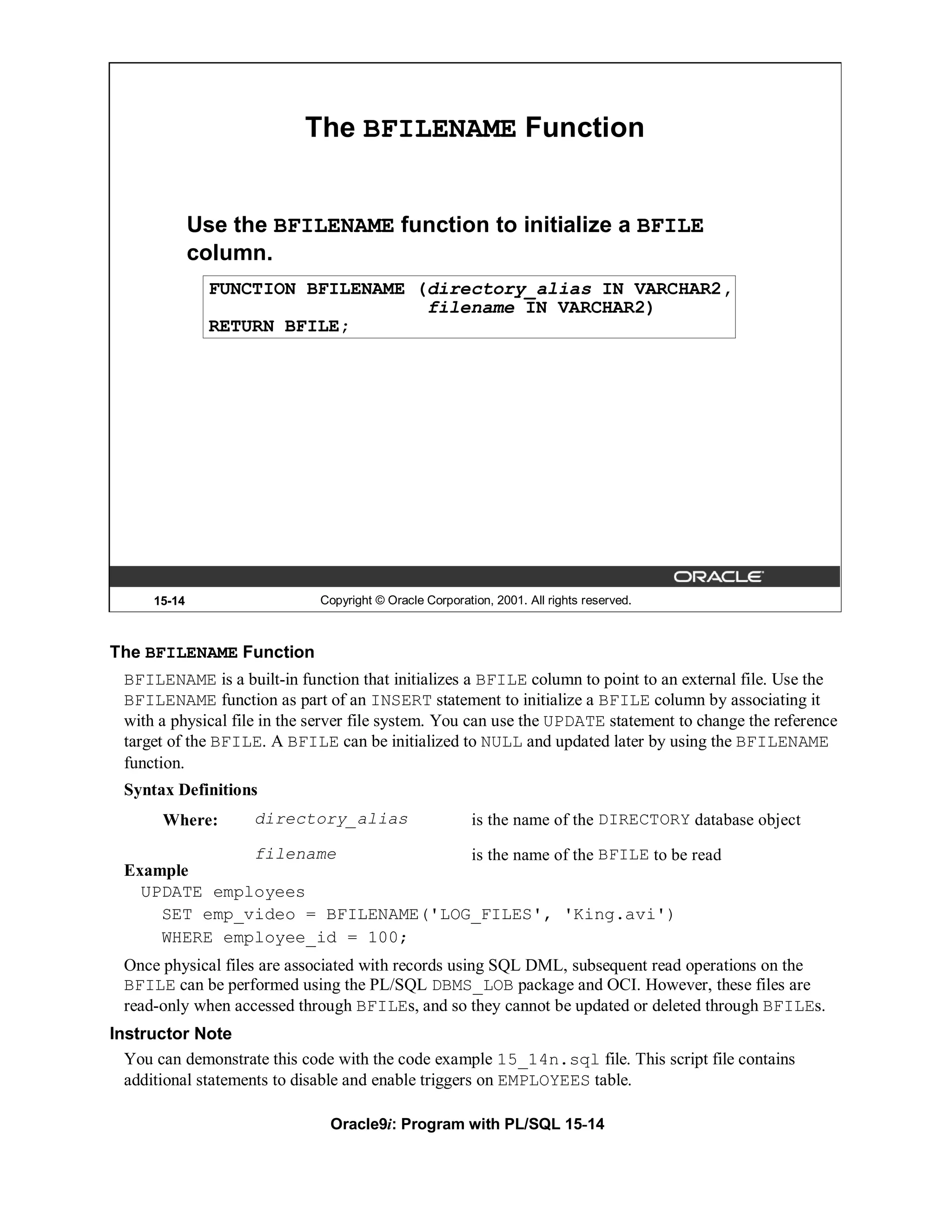 The BFILENAME Function


              Use the BFILENAME function to initialize a BFILE
              column.
                FUNCTION BFILENAME (directory_alias IN VARCHAR2,
                                    filename IN VARCHAR2)
                RETURN BFILE;




      15-14                  Copyright © Oracle Corporation, 2001. All rights reserved.



The BFILENAME Function
 BFILENAME is a built-in function that initializes a BFILE column to point to an external file. Use the
 BFILENAME function as part of an INSERT statement to initialize a BFILE column by associating it
 with a physical file in the server file system. You can use the UPDATE statement to change the reference
 target of the BFILE. A BFILE can be initialized to NULL and updated later by using the BFILENAME
 function.
 Syntax Definitions
       Where:       directory_alias                      is the name of the DIRECTORY database object
              filename             is the name of the BFILE to be read
 Example
   UPDATE employees
     SET emp_video = BFILENAME('LOG_FILES', 'King.avi')
     WHERE employee_id = 100;
 Once physical files are associated with records using SQL DML, subsequent read operations on the
 BFILE can be performed using the PL/SQL DBMS_LOB package and OCI. However, these files are
 read-only when accessed through BFILEs, and so they cannot be updated or deleted through BFILEs.
Instructor Note
  You can demonstrate this code with the code example 15_14n.sql file. This script file contains
  additional statements to disable and enable triggers on EMPLOYEES table.

                               Oracle9i: Program with PL/SQL 15-14
 