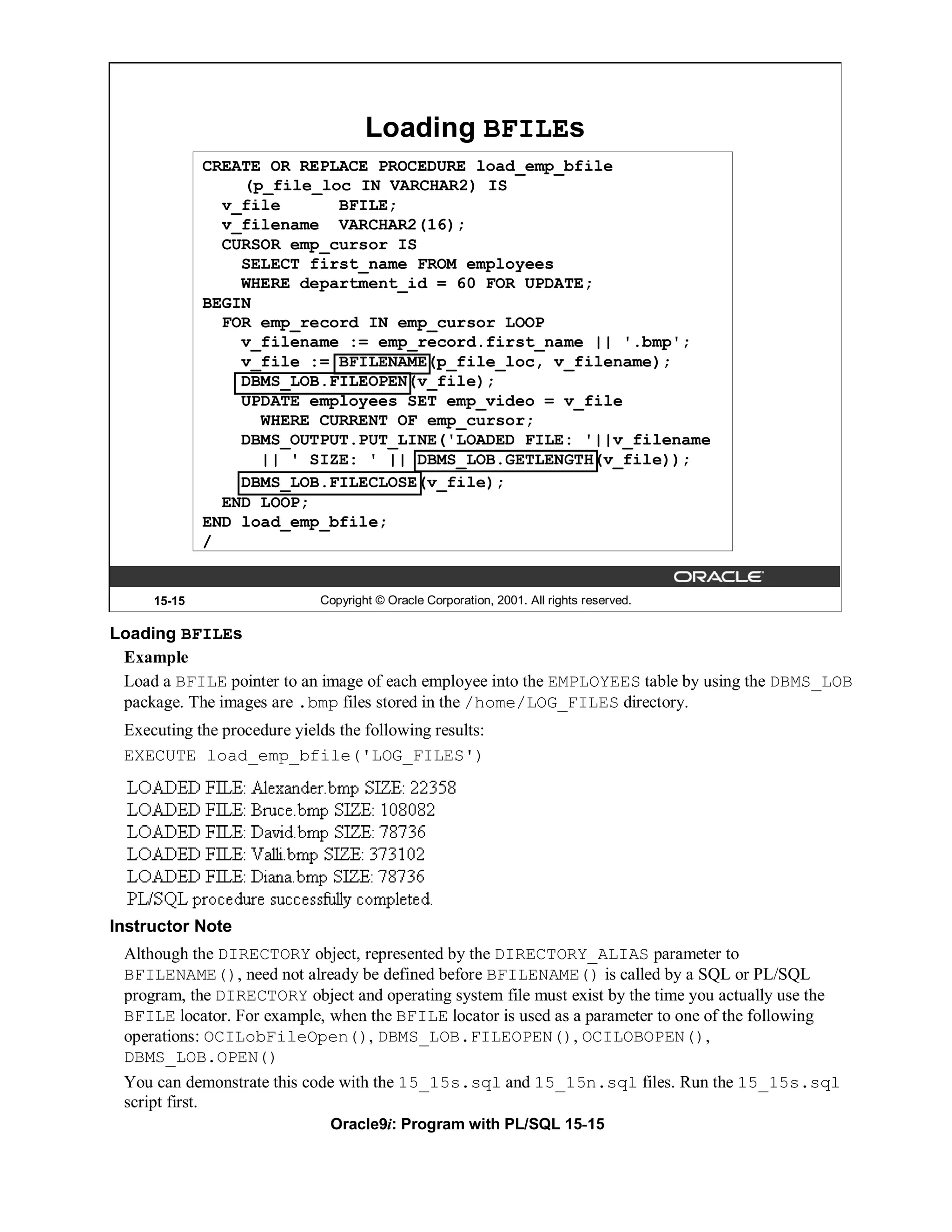 Loading BFILEs
             CREATE OR REPLACE PROCEDURE load_emp_bfile
                 (p_file_loc IN VARCHAR2) IS
               v_file      BFILE;
               v_filename VARCHAR2(16);
               CURSOR emp_cursor IS
                 SELECT first_name FROM employees
                 WHERE department_id = 60 FOR UPDATE;
             BEGIN
               FOR emp_record IN emp_cursor LOOP
                 v_filename := emp_record.first_name || '.bmp';
                 v_file := BFILENAME(p_file_loc, v_filename);
                 DBMS_LOB.FILEOPEN(v_file);
                 UPDATE employees SET emp_video = v_file
                   WHERE CURRENT OF emp_cursor;
                 DBMS_OUTPUT.PUT_LINE('LOADED FILE: '||v_filename
                   || ' SIZE: ' || DBMS_LOB.GETLENGTH(v_file));
                 DBMS_LOB.FILECLOSE(v_file);
               END LOOP;
             END load_emp_bfile;
             /


     15-15                   Copyright © Oracle Corporation, 2001. All rights reserved.

Loading BFILEs
 Example
 Load a BFILE pointer to an image of each employee into the EMPLOYEES table by using the DBMS_LOB
 package. The images are .bmp files stored in the /home/LOG_FILES directory.
 Executing the procedure yields the following results:
 EXECUTE load_emp_bfile('LOG_FILES')




Instructor Note
 Although the DIRECTORY object, represented by the DIRECTORY_ALIAS parameter to
 BFILENAME(), need not already be defined before BFILENAME() is called by a SQL or PL/SQL
 program, the DIRECTORY object and operating system file must exist by the time you actually use the
 BFILE locator. For example, when the BFILE locator is used as a parameter to one of the following
 operations: OCILobFileOpen(), DBMS_LOB.FILEOPEN(), OCILOBOPEN(),
 DBMS_LOB.OPEN()
 You can demonstrate this code with the 15_15s.sql and 15_15n.sql files. Run the 15_15s.sql
 script first.
                               Oracle9i: Program with PL/SQL 15-15
 