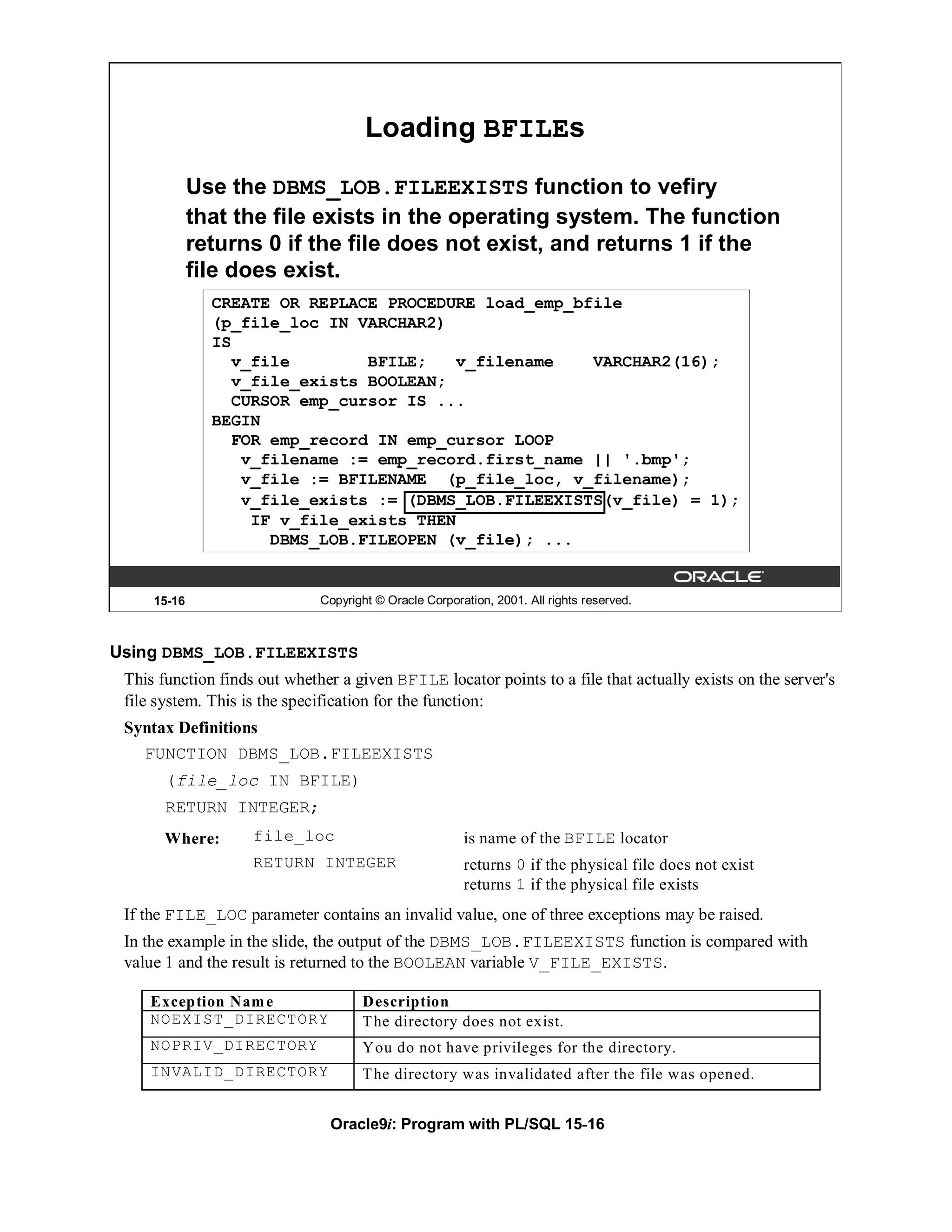 Loading BFILEs

             Use the DBMS_LOB.FILEEXISTS function to vefiry
             that the file exists in the operating system. The function
             returns 0 if the file does not exist, and returns 1 if the
             file does exist.
               CREATE OR REPLACE PROCEDURE load_emp_bfile
               (p_file_loc IN VARCHAR2)
               IS
                 v_file        BFILE;   v_filename    VARCHAR2(16);
                 v_file_exists BOOLEAN;
                 CURSOR emp_cursor IS ...
               BEGIN
                 FOR emp_record IN emp_cursor LOOP
                  v_filename := emp_record.first_name || '.bmp';
                  v_file := BFILENAME (p_file_loc, v_filename);
                  v_file_exists := (DBMS_LOB.FILEEXISTS(v_file) = 1);
                   IF v_file_exists THEN
                     DBMS_LOB.FILEOPEN (v_file); ...


     15-16                    Copyright © Oracle Corporation, 2001. All rights reserved.



Using DBMS_LOB.FILEEXISTS
 This function finds out whether a given BFILE locator points to a file that actually exists on the server's
 file system. This is the specification for the function:
 Syntax Definitions
   FUNCTION DBMS_LOB.FILEEXISTS
       (file_loc IN BFILE)
       RETURN INTEGER;
       Where:       file_loc                            is name of the BFILE locator
                    RETURN INTEGER                      returns 0 if the physical file does not exist
                                                        returns 1 if the physical file exists
 If the FILE_LOC parameter contains an invalid value, one of three exceptions may be raised.
 In the example in the slide, the output of the DBMS_LOB.FILEEXISTS function is compared with
 value 1 and the result is returned to the BOOLEAN variable V_FILE_EXISTS.

    Exception Nam e                  Description
    NOEXIST_DIRECTORY                T he directory does not exist.
    NOPRIV_DIRECTORY                 You do not have privileges for the directory.
    INVALID_DIRECTORY                T he directory was invalidated after the file was opened.


                                Oracle9i: Program with PL/SQL 15-16
 