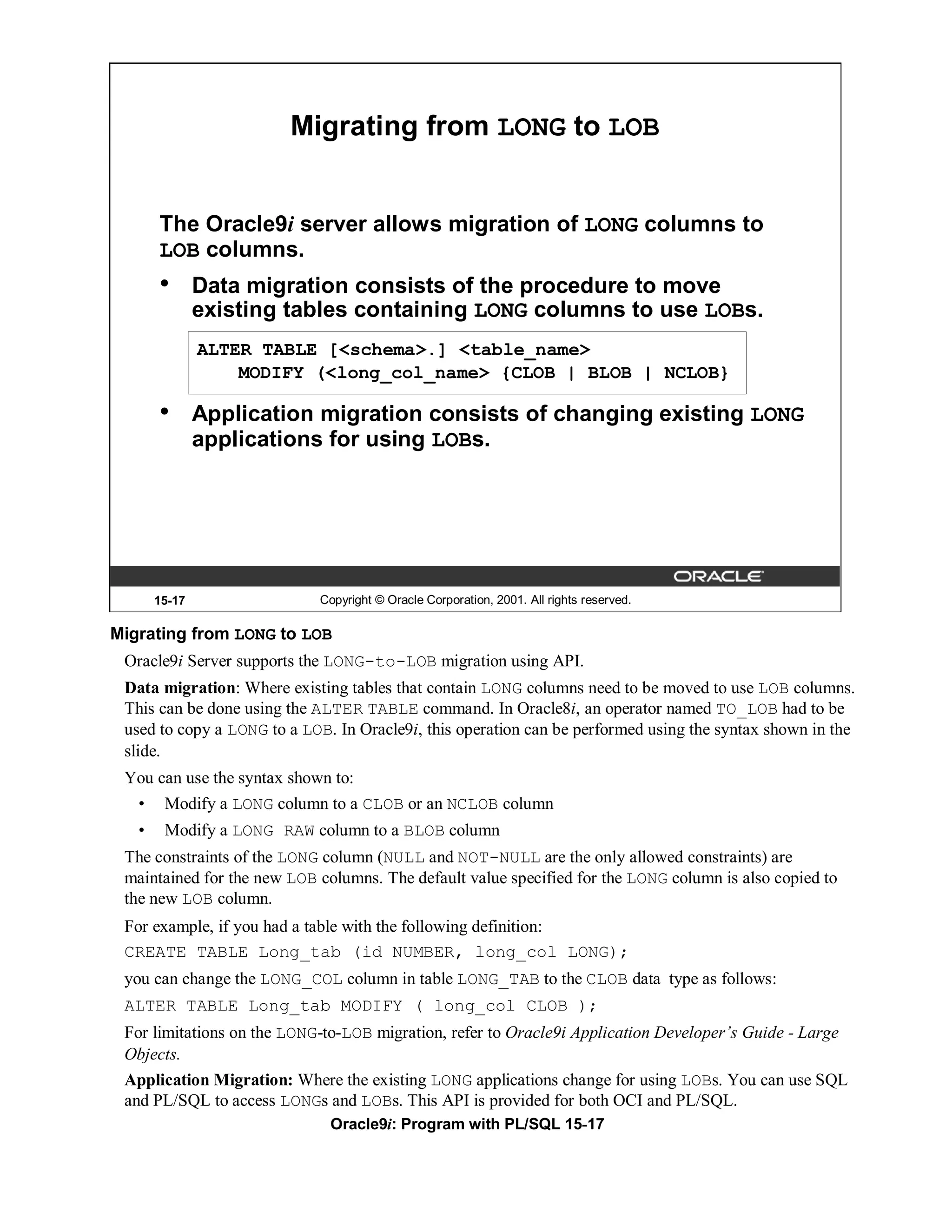 Migrating from LONG to LOB


       The Oracle9i server allows migration of LONG columns to
       LOB columns.
       •       Data migration consists of the procedure to move
               existing tables containing LONG columns to use LOBs.
               ALTER TABLE [<schema>.] <table_name>
                   MODIFY (<long_col_name> {CLOB | BLOB | NCLOB}

       •       Application migration consists of changing existing LONG
               applications for using LOBs.




       15-17                Copyright © Oracle Corporation, 2001. All rights reserved.

Migrating from LONG to LOB
 Oracle9i Server supports the LONG-to-LOB migration using API.
 Data migration: Where existing tables that contain LONG columns need to be moved to use LOB columns.
 This can be done using the ALTER TABLE command. In Oracle8i, an operator named TO_LOB had to be
 used to copy a LONG to a LOB. In Oracle9i, this operation can be performed using the syntax shown in the
 slide.
 You can use the syntax shown to:
   •    Modify a LONG column to a CLOB or an NCLOB column
   •    Modify a LONG RAW column to a BLOB column
 The constraints of the LONG column (NULL and NOT-NULL are the only allowed constraints) are
 maintained for the new LOB columns. The default value specified for the LONG column is also copied to
 the new LOB column.
 For example, if you had a table with the following definition:
 CREATE TABLE Long_tab (id NUMBER, long_col LONG);
 you can change the LONG_COL column in table LONG_TAB to the CLOB data type as follows:
 ALTER TABLE Long_tab MODIFY ( long_col CLOB );
 For limitations on the LONG-to-LOB migration, refer to Oracle9i Application Developer’s Guide - Large
 Objects.
 Application Migration: Where the existing LONG applications change for using LOBs. You can use SQL
 and PL/SQL to access LONGs and LOBs. This API is provided for both OCI and PL/SQL.
                              Oracle9i: Program with PL/SQL 15-17
 