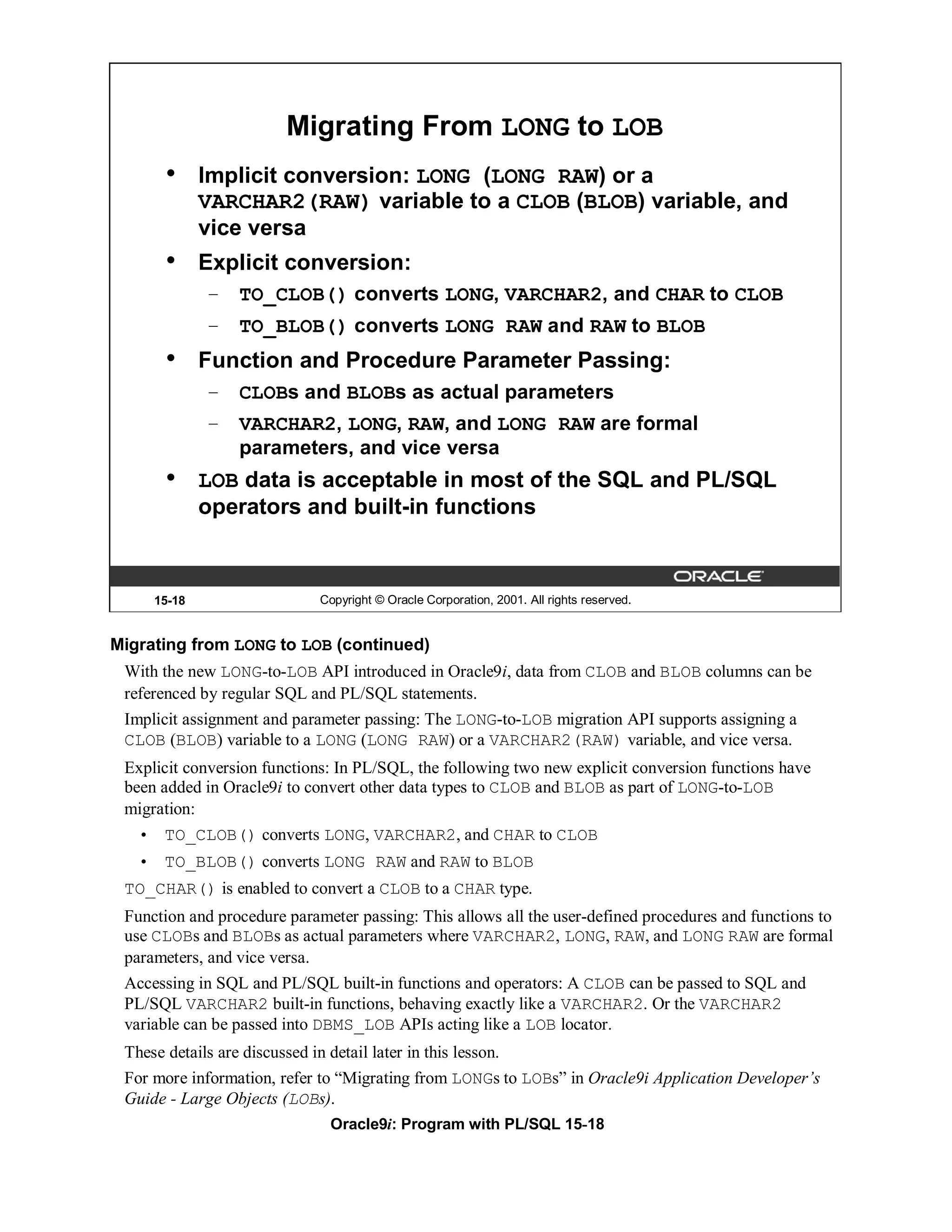 Migrating From LONG to LOB
      •      Implicit conversion: LONG (LONG RAW) or a
             VARCHAR2(RAW) variable to a CLOB (BLOB) variable, and
             vice versa
      •      Explicit conversion:
             – TO_CLOB() converts LONG, VARCHAR2, and CHAR to CLOB
             – TO_BLOB() converts LONG RAW and RAW to BLOB
      •      Function and Procedure Parameter Passing:
             – CLOBs and BLOBs as actual parameters
             – VARCHAR2, LONG, RAW, and LONG RAW are formal
               parameters, and vice versa
      •      LOB data is acceptable in most of the SQL and PL/SQL
             operators and built-in functions



     15-18                   Copyright © Oracle Corporation, 2001. All rights reserved.


Migrating from LONG to LOB (continued)
 With the new LONG-to-LOB API introduced in Oracle9i, data from CLOB and BLOB columns can be
 referenced by regular SQL and PL/SQL statements.
 Implicit assignment and parameter passing: The LONG-to-LOB migration API supports assigning a
 CLOB (BLOB) variable to a LONG (LONG RAW) or a VARCHAR2(RAW) variable, and vice versa.
 Explicit conversion functions: In PL/SQL, the following two new explicit conversion functions have
 been added in Oracle9i to convert other data types to CLOB and BLOB as part of LONG-to-LOB
 migration:
   • TO_CLOB() converts LONG, VARCHAR2, and CHAR to CLOB
   • TO_BLOB() converts LONG RAW and RAW to BLOB
 TO_CHAR() is enabled to convert a CLOB to a CHAR type.
 Function and procedure parameter passing: This allows all the user-defined procedures and functions to
 use CLOBs and BLOBs as actual parameters where VARCHAR2, LONG, RAW, and LONG RAW are formal
 parameters, and vice versa.
 Accessing in SQL and PL/SQL built-in functions and operators: A CLOB can be passed to SQL and
 PL/SQL VARCHAR2 built-in functions, behaving exactly like a VARCHAR2. Or the VARCHAR2
 variable can be passed into DBMS_LOB APIs acting like a LOB locator.
 These details are discussed in detail later in this lesson.
 For more information, refer to “Migrating from LONGs to LOBs” in Oracle9i Application Developer’s
 Guide - Large Objects (LOBs).
                              Oracle9i: Program with PL/SQL 15-18
 