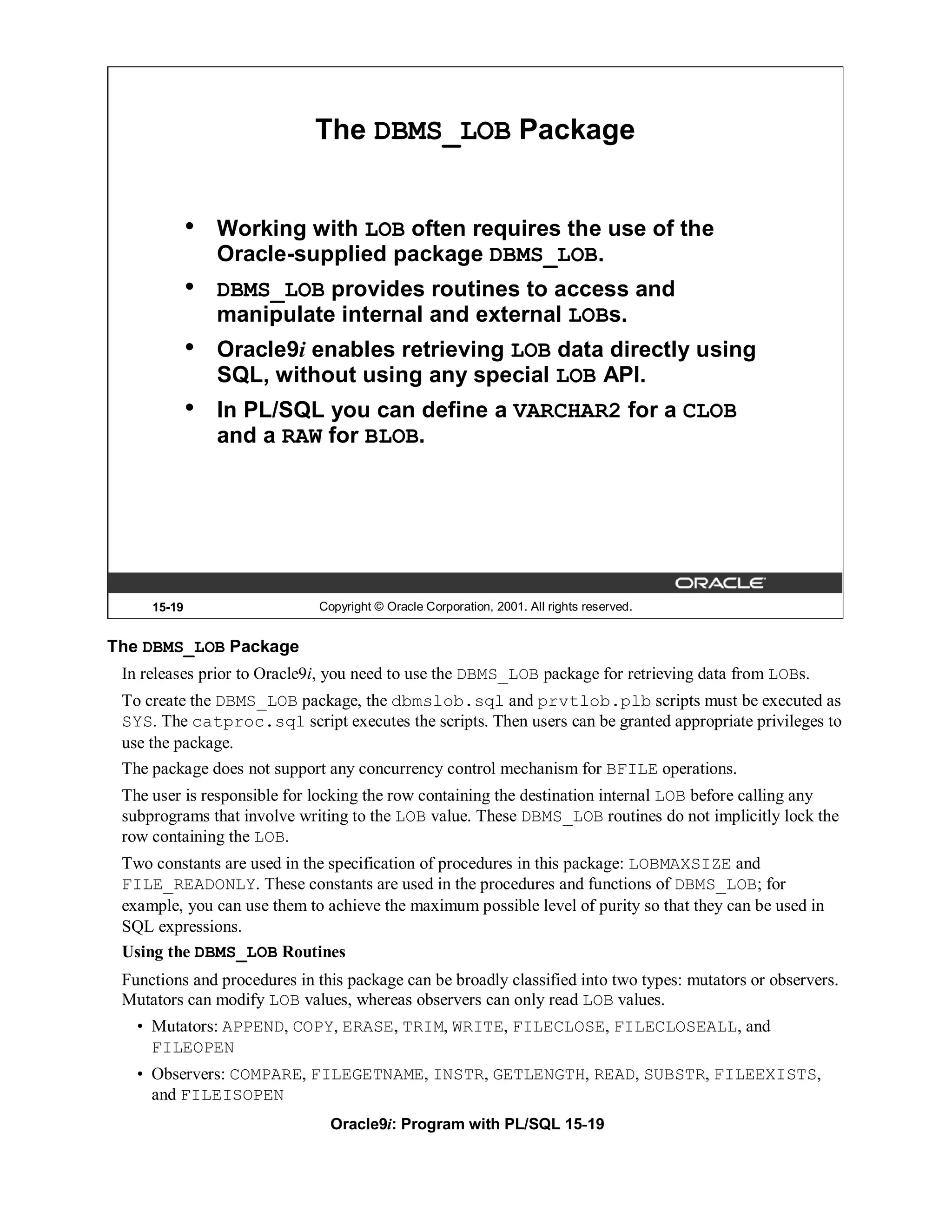 The DBMS_LOB Package


             •   Working with LOB often requires the use of the
                 Oracle-supplied package DBMS_LOB.
             •   DBMS_LOB provides routines to access and
                 manipulate internal and external LOBs.
             •   Oracle9i enables retrieving LOB data directly using
                 SQL, without using any special LOB API.
             •   In PL/SQL you can define a VARCHAR2 for a CLOB
                 and a RAW for BLOB.




     15-19                   Copyright © Oracle Corporation, 2001. All rights reserved.


The DBMS_LOB Package
 In releases prior to Oracle9i, you need to use the DBMS_LOB package for retrieving data from LOBs.
 To create the DBMS_LOB package, the dbmslob.sql and prvtlob.plb scripts must be executed as
 SYS. The catproc.sql script executes the scripts. Then users can be granted appropriate privileges to
 use the package.
 The package does not support any concurrency control mechanism for BFILE operations.
 The user is responsible for locking the row containing the destination internal LOB before calling any
 subprograms that involve writing to the LOB value. These DBMS_LOB routines do not implicitly lock the
 row containing the LOB.
 Two constants are used in the specification of procedures in this package: LOBMAXSIZE and
 FILE_READONLY. These constants are used in the procedures and functions of DBMS_LOB; for
 example, you can use them to achieve the maximum possible level of purity so that they can be used in
 SQL expressions.
 Using the DBMS_LOB Routines
 Functions and procedures in this package can be broadly classified into two types: mutators or observers.
 Mutators can modify LOB values, whereas observers can only read LOB values.
   • Mutators: APPEND, COPY, ERASE, TRIM, WRITE, FILECLOSE, FILECLOSEALL, and
     FILEOPEN
   • Observers: COMPARE, FILEGETNAME, INSTR, GETLENGTH, READ, SUBSTR, FILEEXISTS,
     and FILEISOPEN
                               Oracle9i: Program with PL/SQL 15-19
 