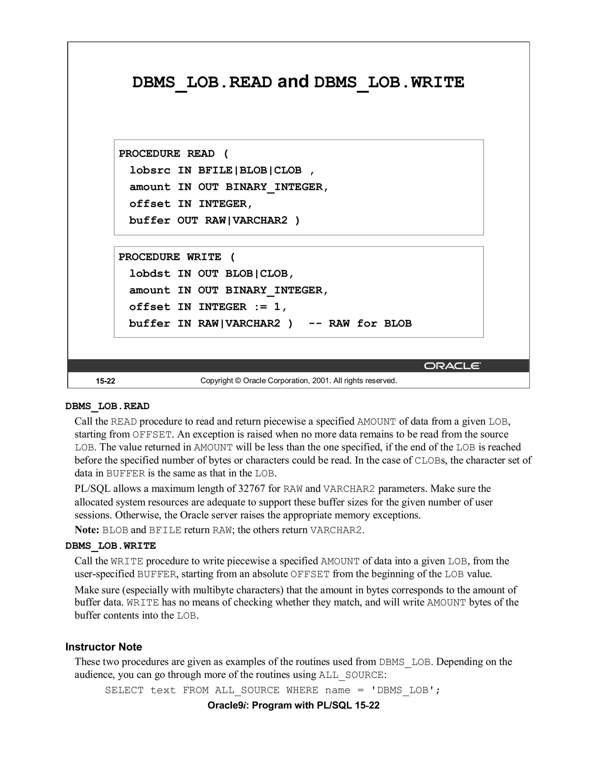 DBMS_LOB.READ and DBMS_LOB.WRITE


               PROCEDURE READ (
                 lobsrc IN BFILE|BLOB|CLOB ,
                 amount IN OUT BINARY_INTEGER,
                 offset IN INTEGER,
                 buffer OUT RAW|VARCHAR2 )


               PROCEDURE WRITE (
                 lobdst IN OUT BLOB|CLOB,
                 amount IN OUT BINARY_INTEGER,
                 offset IN INTEGER := 1,
                 buffer IN RAW|VARCHAR2 ) -- RAW for BLOB



       15-22                   Copyright © Oracle Corporation, 2001. All rights reserved.


DBMS_LOB.READ
 Call the READ procedure to read and return piecewise a specified AMOUNT of data from a given LOB,
 starting from OFFSET. An exception is raised when no more data remains to be read from the source
 LOB. The value returned in AMOUNT will be less than the one specified, if the end of the LOB is reached
 before the specified number of bytes or characters could be read. In the case of CLOBs, the character set of
 data in BUFFER is the same as that in the LOB.
 PL/SQL allows a maximum length of 32767 for RAW and VARCHAR2 parameters. Make sure the
 allocated system resources are adequate to support these buffer sizes for the given number of user
 sessions. Otherwise, the Oracle server raises the appropriate memory exceptions.
 Note: BLOB and BFILE return RAW; the others return VARCHAR2.
DBMS_LOB.WRITE
 Call the WRITE procedure to write piecewise a specified AMOUNT of data into a given LOB, from the
 user-specified BUFFER, starting from an absolute OFFSET from the beginning of the LOB value.
  Make sure (especially with multibyte characters) that the amount in bytes corresponds to the amount of
  buffer data. WRITE has no means of checking whether they match, and will write AMOUNT bytes of the
  buffer contents into the LOB.

Instructor Note
  These two procedures are given as examples of the routines used from DBMS_LOB. Depending on the
  audience, you can go through more of the routines using ALL_SOURCE:
         SELECT text FROM ALL_SOURCE WHERE name = 'DBMS_LOB';
                                 Oracle9i: Program with PL/SQL 15-22
 
