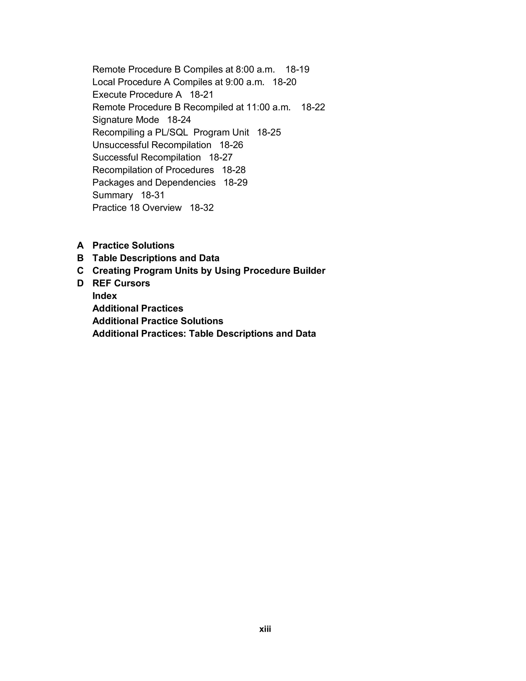 Remote Procedure B Compiles at 8:00 a.m. 18-19
    Local Procedure A Compiles at 9:00 a.m. 18-20
    Execute Procedure A 18-21
    Remote Procedure B Recompiled at 11:00 a.m. 18-22
    Signature Mode 18-24
    Recompiling a PL/SQL Program Unit 18-25
    Unsuccessful Recompilation 18-26
    Successful Recompilation 18-27
    Recompilation of Procedures 18-28
    Packages and Dependencies 18-29
    Summary 18-31
    Practice 18 Overview 18-32


A   Practice Solutions
B   Table Descriptions and Data
C   Creating Program Units by Using Procedure Builder
D   REF Cursors
    Index
    Additional Practices
    Additional Practice Solutions
    Additional Practices: Table Descriptions and Data




                                       xiii
 