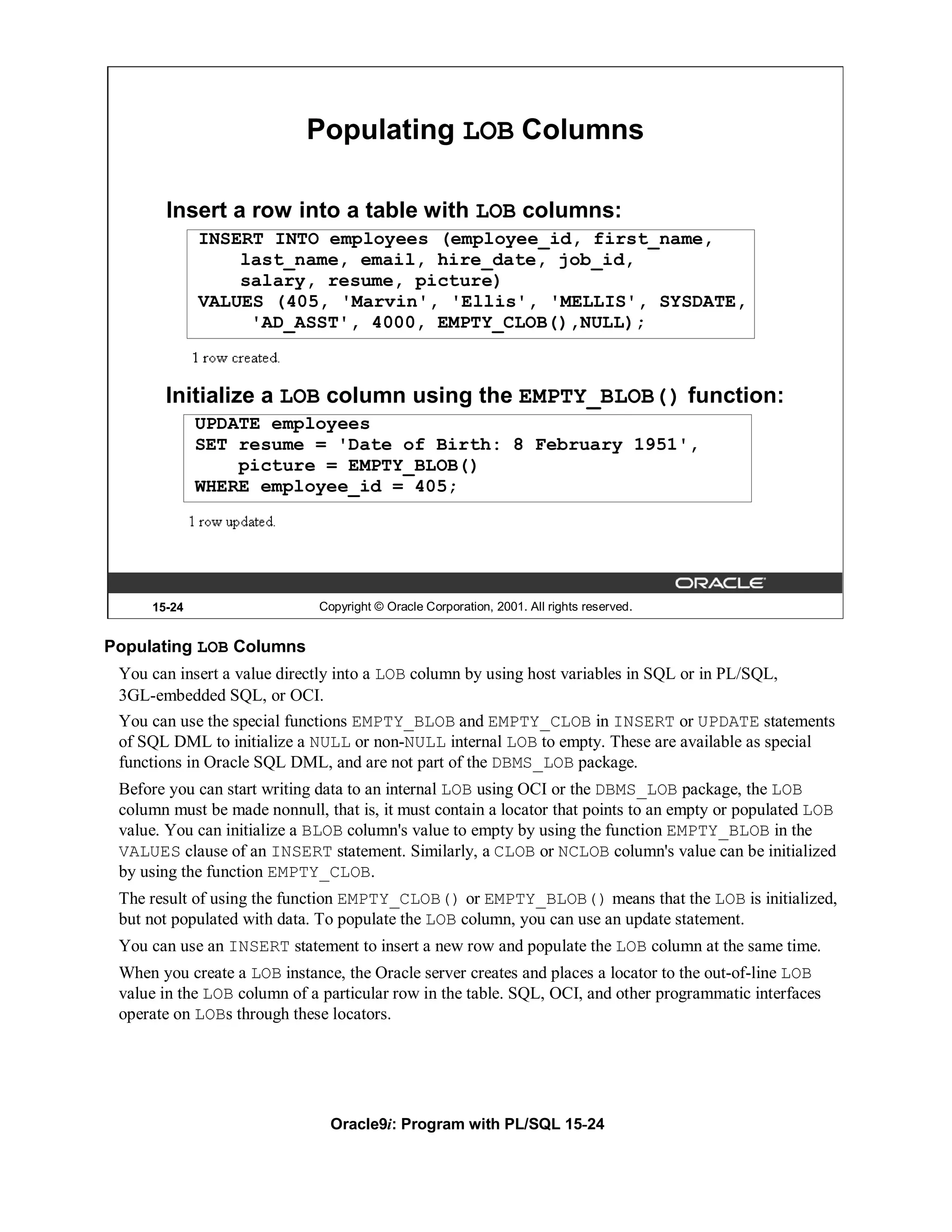 Populating LOB Columns

       Insert a row into a table with LOB columns:
             INSERT INTO employees (employee_id, first_name,
                 last_name, email, hire_date, job_id,
                 salary, resume, picture)
             VALUES (405, 'Marvin', 'Ellis', 'MELLIS', SYSDATE,
                  'AD_ASST', 4000, EMPTY_CLOB(),NULL);



       Initialize a LOB column using the EMPTY_BLOB() function:
             UPDATE employees
             SET resume = 'Date of Birth: 8 February 1951',
                 picture = EMPTY_BLOB()
             WHERE employee_id = 405;




     15-24                    Copyright © Oracle Corporation, 2001. All rights reserved.


Populating LOB Columns
 You can insert a value directly into a LOB column by using host variables in SQL or in PL/SQL,
 3GL-embedded SQL, or OCI.
 You can use the special functions EMPTY_BLOB and EMPTY_CLOB in INSERT or UPDATE statements
 of SQL DML to initialize a NULL or non-NULL internal LOB to empty. These are available as special
 functions in Oracle SQL DML, and are not part of the DBMS_LOB package.
 Before you can start writing data to an internal LOB using OCI or the DBMS_LOB package, the LOB
 column must be made nonnull, that is, it must contain a locator that points to an empty or populated LOB
 value. You can initialize a BLOB column's value to empty by using the function EMPTY_BLOB in the
 VALUES clause of an INSERT statement. Similarly, a CLOB or NCLOB column's value can be initialized
 by using the function EMPTY_CLOB.
 The result of using the function EMPTY_CLOB() or EMPTY_BLOB() means that the LOB is initialized,
 but not populated with data. To populate the LOB column, you can use an update statement.
 You can use an INSERT statement to insert a new row and populate the LOB column at the same time.
 When you create a LOB instance, the Oracle server creates and places a locator to the out-of-line LOB
 value in the LOB column of a particular row in the table. SQL, OCI, and other programmatic interfaces
 operate on LOBs through these locators.




                                Oracle9i: Program with PL/SQL 15-24
 