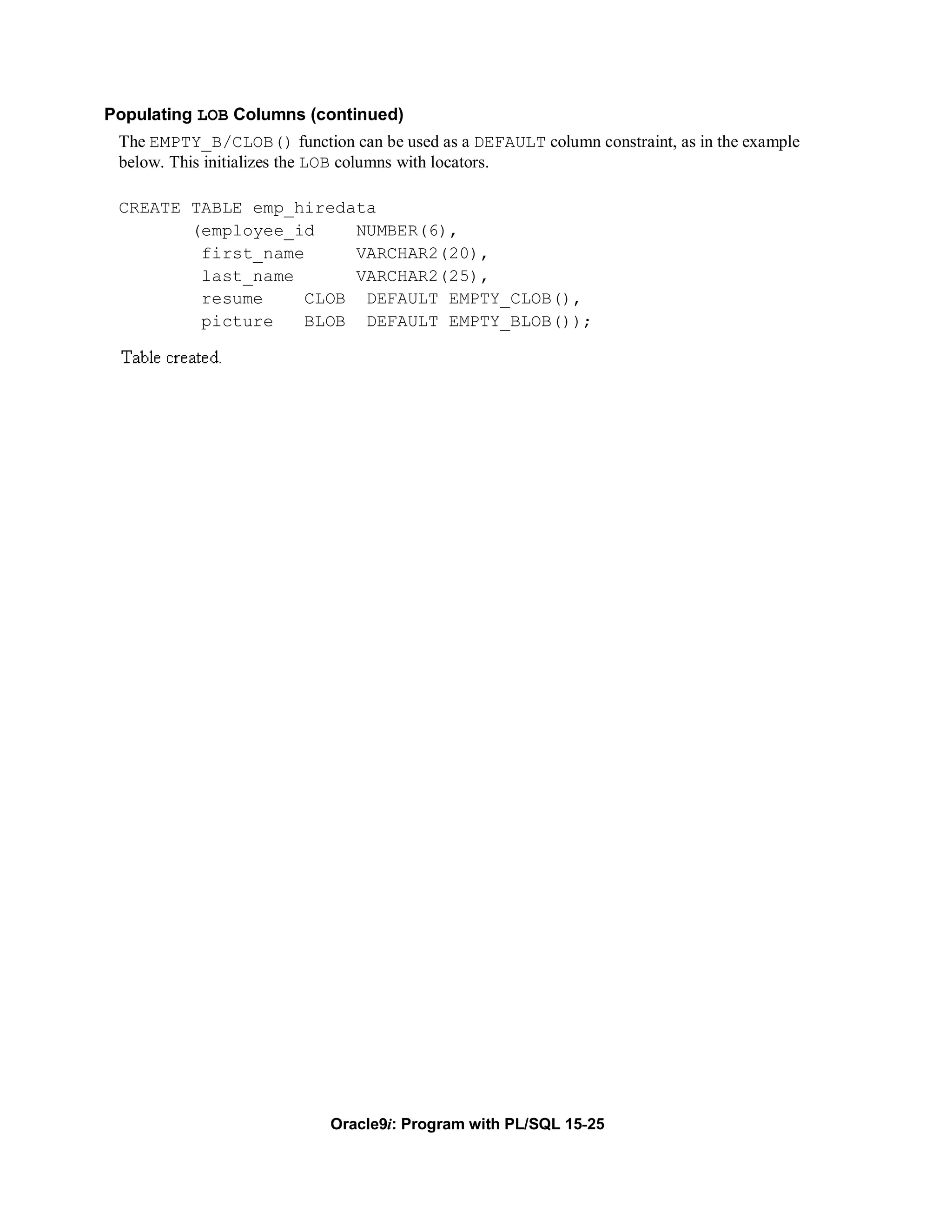Populating LOB Columns (continued)
 The EMPTY_B/CLOB() function can be used as a DEFAULT column constraint, as in the example
 below. This initializes the LOB columns with locators.

 CREATE TABLE emp_hiredata
        (employee_id    NUMBER(6),
         first_name     VARCHAR2(20),
         last_name      VARCHAR2(25),
         resume    CLOB DEFAULT EMPTY_CLOB(),
         picture   BLOB DEFAULT EMPTY_BLOB());




                            Oracle9i: Program with PL/SQL 15-25
 