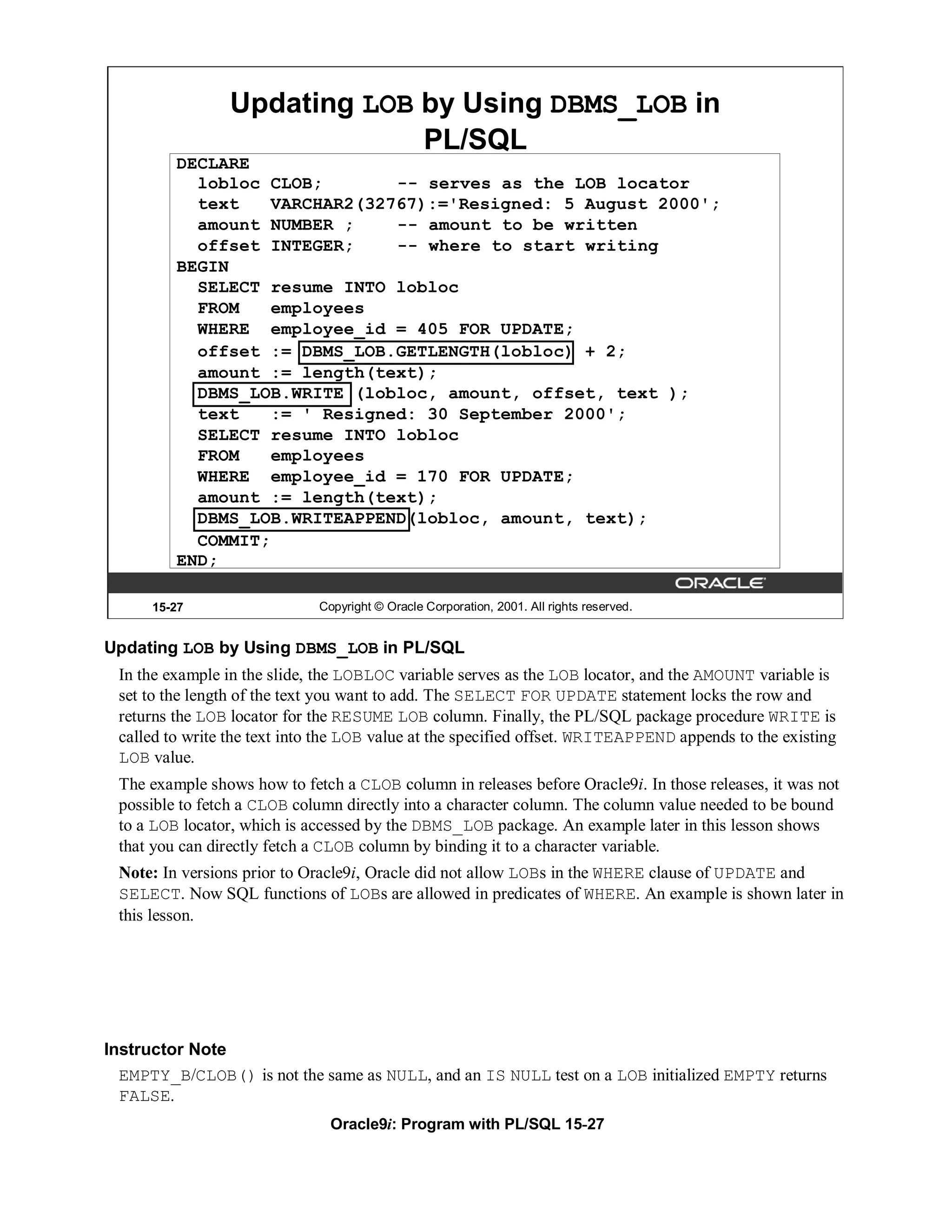 Updating LOB by Using DBMS_LOB in
                              PL/SQL
         DECLARE
           lobloc CLOB;        -- serves as the LOB locator
           text    VARCHAR2(32767):='Resigned: 5 August 2000';
           amount NUMBER ;     -- amount to be written
           offset INTEGER;     -- where to start writing
         BEGIN
           SELECT resume INTO lobloc
           FROM    employees
           WHERE employee_id = 405 FOR UPDATE;
           offset := DBMS_LOB.GETLENGTH(lobloc) + 2;
           amount := length(text);
           DBMS_LOB.WRITE (lobloc, amount, offset, text );
           text    := ' Resigned: 30 September 2000';
           SELECT resume INTO lobloc
           FROM    employees
           WHERE employee_id = 170 FOR UPDATE;
           amount := length(text);
           DBMS_LOB.WRITEAPPEND(lobloc, amount, text);
           COMMIT;
         END;

      15-27                   Copyright © Oracle Corporation, 2001. All rights reserved.


Updating LOB by Using DBMS_LOB in PL/SQL
 In the example in the slide, the LOBLOC variable serves as the LOB locator, and the AMOUNT variable is
 set to the length of the text you want to add. The SELECT FOR UPDATE statement locks the row and
 returns the LOB locator for the RESUME LOB column. Finally, the PL/SQL package procedure WRITE is
 called to write the text into the LOB value at the specified offset. WRITEAPPEND appends to the existing
 LOB value.
 The example shows how to fetch a CLOB column in releases before Oracle9i. In those releases, it was not
 possible to fetch a CLOB column directly into a character column. The column value needed to be bound
 to a LOB locator, which is accessed by the DBMS_LOB package. An example later in this lesson shows
 that you can directly fetch a CLOB column by binding it to a character variable.
 Note: In versions prior to Oracle9i, Oracle did not allow LOBs in the WHERE clause of UPDATE and
 SELECT. Now SQL functions of LOBs are allowed in predicates of WHERE. An example is shown later in
 this lesson.




Instructor Note
  EMPTY_B/CLOB() is not the same as NULL, and an IS NULL test on a LOB initialized EMPTY returns
  FALSE.
                                Oracle9i: Program with PL/SQL 15-27
 