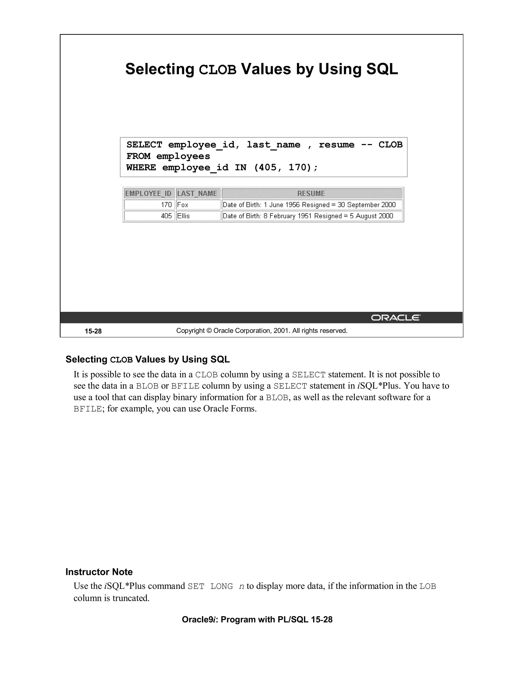 Selecting CLOB Values by Using SQL



              SELECT employee_id, last_name , resume -- CLOB
              FROM employees
              WHERE employee_id IN (405, 170);




    15-28                  Copyright © Oracle Corporation, 2001. All rights reserved.



Selecting CLOB Values by Using SQL
 It is possible to see the data in a CLOB column by using a SELECT statement. It is not possible to
 see the data in a BLOB or BFILE column by using a SELECT statement in iSQL*Plus. You have to
 use a tool that can display binary information for a BLOB, as well as the relevant software for a
 BFILE; for example, you can use Oracle Forms.




Instructor Note
  Use the iSQL*Plus command SET LONG n to display more data, if the information in the LOB
  column is truncated.

                             Oracle9i: Program with PL/SQL 15-28
 