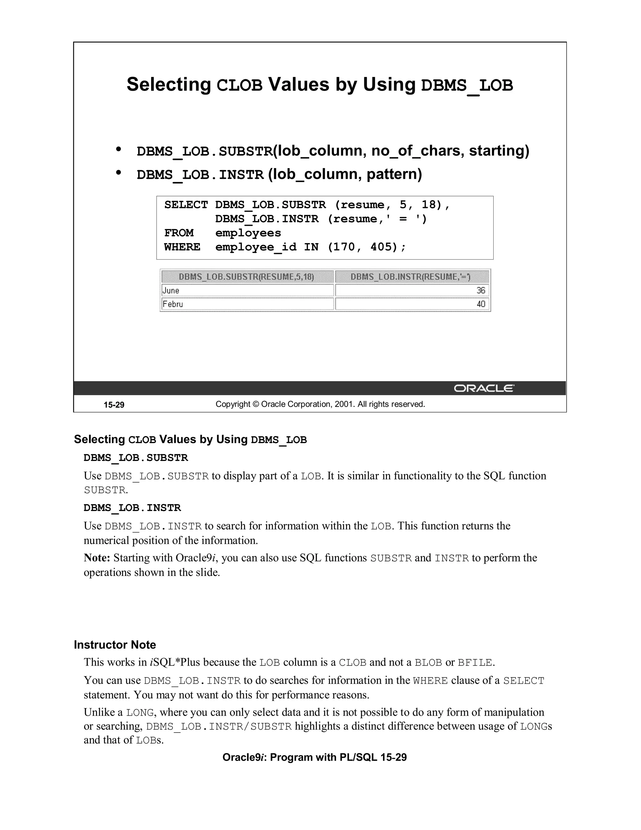 Selecting CLOB Values by Using DBMS_LOB


        •     DBMS_LOB.SUBSTR(lob_column, no_of_chars, starting)
        •     DBMS_LOB.INSTR (lob_column, pattern)
                 SELECT DBMS_LOB.SUBSTR (resume, 5, 18),
                        DBMS_LOB.INSTR (resume,' = ')
                 FROM   employees
                 WHERE employee_id IN (170, 405);




     15-29                  Copyright © Oracle Corporation, 2001. All rights reserved.



Selecting CLOB Values by Using DBMS_LOB
 DBMS_LOB.SUBSTR
 Use DBMS_LOB.SUBSTR to display part of a LOB. It is similar in functionality to the SQL function
 SUBSTR.
 DBMS_LOB.INSTR
 Use DBMS_LOB.INSTR to search for information within the LOB. This function returns the
 numerical position of the information.
 Note: Starting with Oracle9i, you can also use SQL functions SUBSTR and INSTR to perform the
 operations shown in the slide.




Instructor Note
  This works in iSQL*Plus because the LOB column is a CLOB and not a BLOB or BFILE.
 You can use DBMS_LOB.INSTR to do searches for information in the WHERE clause of a SELECT
 statement. You may not want do this for performance reasons.
 Unlike a LONG, where you can only select data and it is not possible to do any form of manipulation
 or searching, DBMS_LOB.INSTR/SUBSTR highlights a distinct difference between usage of LONGs
 and that of LOBs.
                              Oracle9i: Program with PL/SQL 15-29
 