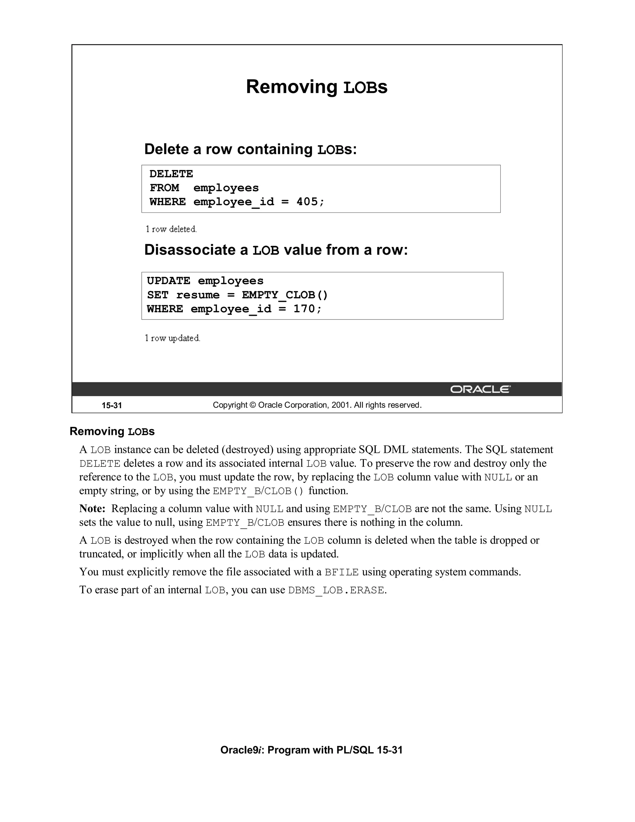 Removing LOBs


              Delete a row containing LOBs:
               DELETE
               FROM employees
               WHERE employee_id = 405;



              Disassociate a LOB value from a row:
               UPDATE employees
               SET resume = EMPTY_CLOB()
               WHERE employee_id = 170;




     15-31                   Copyright © Oracle Corporation, 2001. All rights reserved.


Removing LOBs
 A LOB instance can be deleted (destroyed) using appropriate SQL DML statements. The SQL statement
 DELETE deletes a row and its associated internal LOB value. To preserve the row and destroy only the
 reference to the LOB, you must update the row, by replacing the LOB column value with NULL or an
 empty string, or by using the EMPTY_B/CLOB() function.
 Note: Replacing a column value with NULL and using EMPTY_B/CLOB are not the same. Using NULL
 sets the value to null, using EMPTY_B/CLOB ensures there is nothing in the column.
 A LOB is destroyed when the row containing the LOB column is deleted when the table is dropped or
 truncated, or implicitly when all the LOB data is updated.
 You must explicitly remove the file associated with a BFILE using operating system commands.
 To erase part of an internal LOB, you can use DBMS_LOB.ERASE.




                               Oracle9i: Program with PL/SQL 15-31
 