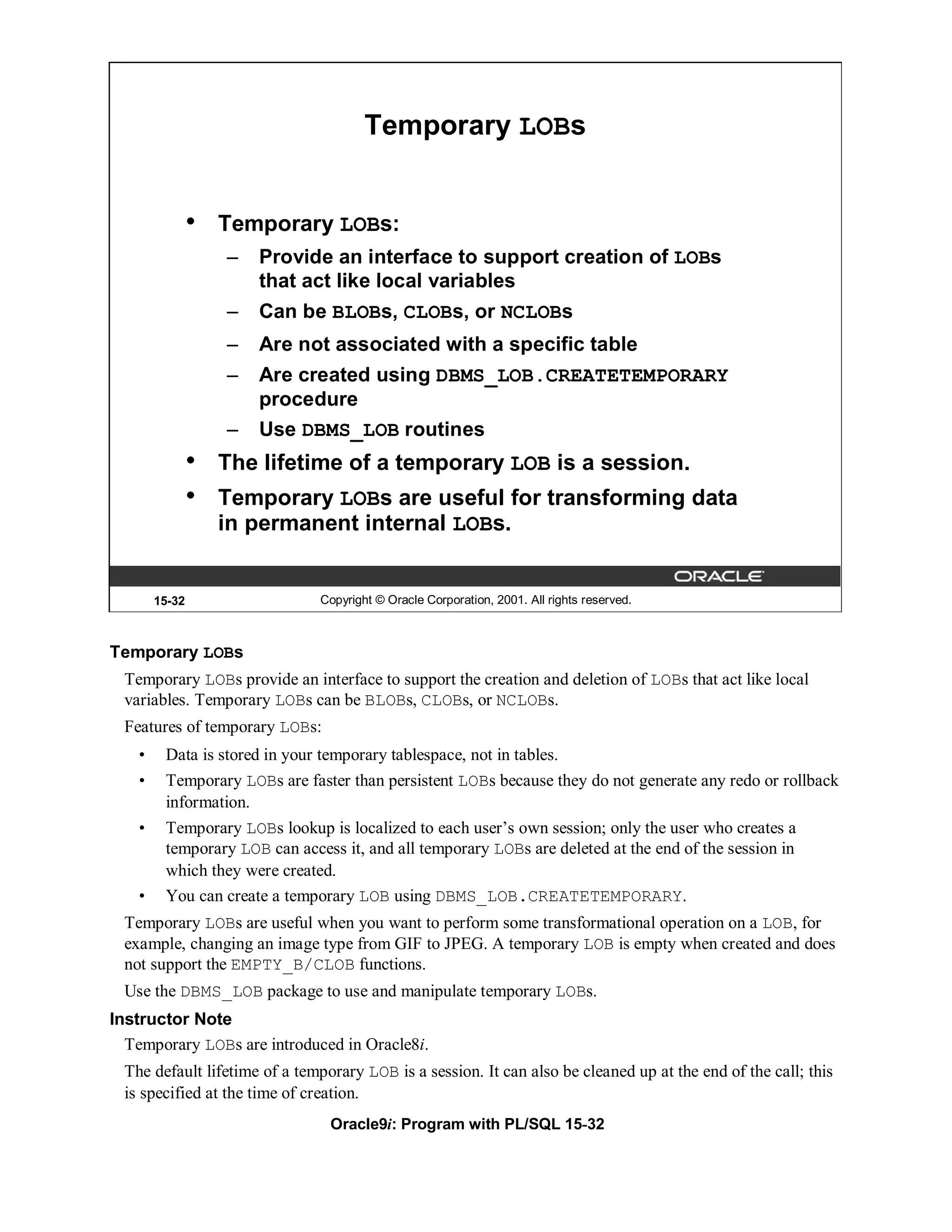 Temporary LOBs


                •   Temporary LOBs:
                    –   Provide an interface to support creation of LOBs
                        that act like local variables
                    –   Can be BLOBs, CLOBs, or NCLOBs
                    –   Are not associated with a specific table
                    –   Are created using DBMS_LOB.CREATETEMPORARY
                        procedure
                    –   Use DBMS_LOB routines
                •   The lifetime of a temporary LOB is a session.
                •   Temporary LOBs are useful for transforming data
                    in permanent internal LOBs.


        15-32                   Copyright © Oracle Corporation, 2001. All rights reserved.



Temporary LOBs
  Temporary LOBs provide an interface to support the creation and deletion of LOBs that act like local
  variables. Temporary LOBs can be BLOBs, CLOBs, or NCLOBs.
  Features of temporary LOBs:
    •    Data is stored in your temporary tablespace, not in tables.
    •    Temporary LOBs are faster than persistent LOBs because they do not generate any redo or rollback
         information.
    •    Temporary LOBs lookup is localized to each user’s own session; only the user who creates a
         temporary LOB can access it, and all temporary LOBs are deleted at the end of the session in
         which they were created.
    •    You can create a temporary LOB using DBMS_LOB.CREATETEMPORARY.
  Temporary LOBs are useful when you want to perform some transformational operation on a LOB, for
  example, changing an image type from GIF to JPEG. A temporary LOB is empty when created and does
  not support the EMPTY_B/CLOB functions.
  Use the DBMS_LOB package to use and manipulate temporary LOBs.
Instructor Note
  Temporary LOBs are introduced in Oracle8i.
  The default lifetime of a temporary LOB is a session. It can also be cleaned up at the end of the call; this
  is specified at the time of creation.
                                 Oracle9i: Program with PL/SQL 15-32
 