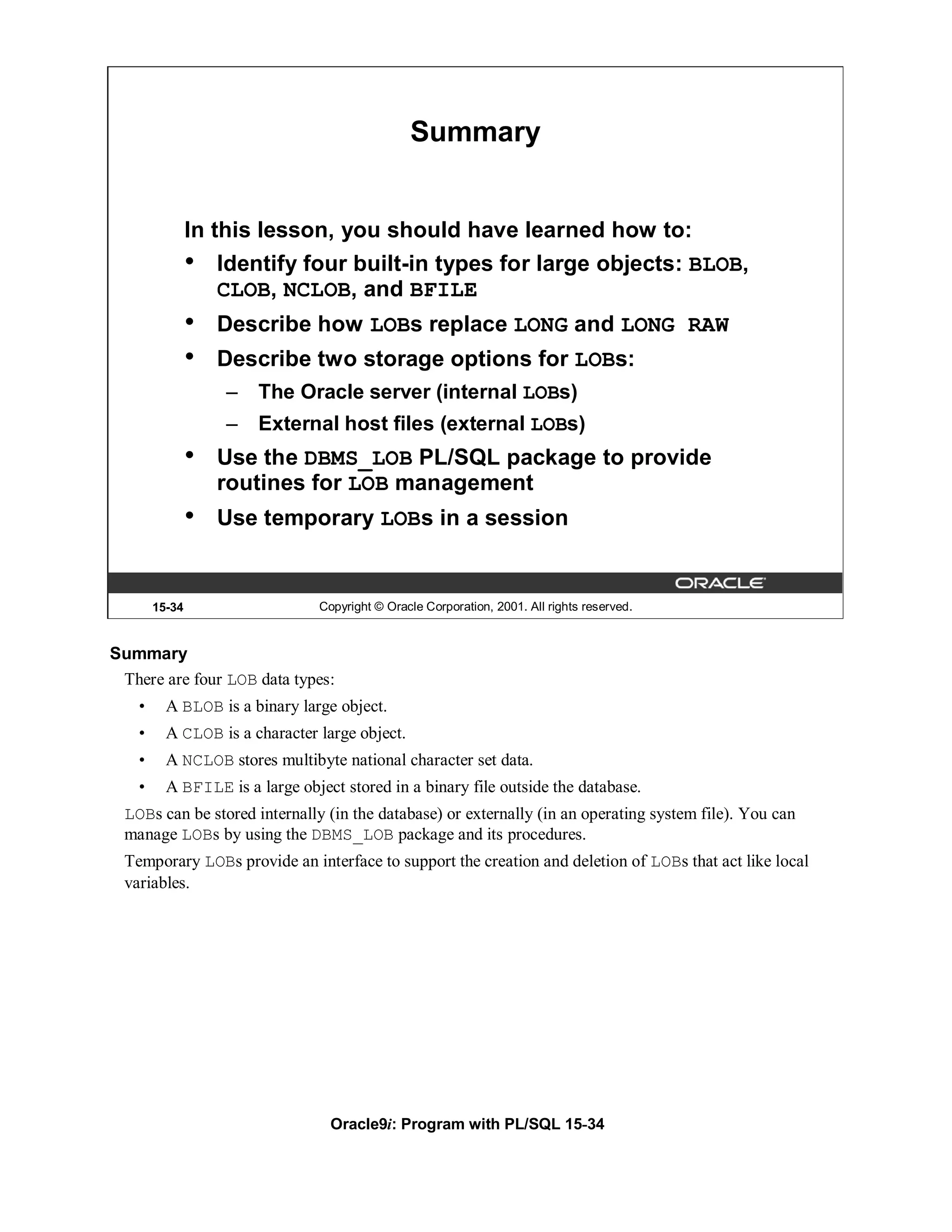 Summary


                In this lesson, you should have learned how to:
                •   Identify four built-in types for large objects: BLOB,
                    CLOB, NCLOB, and BFILE
                •   Describe how LOBs replace LONG and LONG RAW
                •   Describe two storage options for LOBs:
                    –   The Oracle server (internal LOBs)
                    –   External host files (external LOBs)
                •   Use the DBMS_LOB PL/SQL package to provide
                    routines for LOB management
                •   Use temporary LOBs in a session


        15-34                   Copyright © Oracle Corporation, 2001. All rights reserved.


Summary
 There are four LOB data types:
    •     A BLOB is a binary large object.
    •     A CLOB is a character large object.
    •     A NCLOB stores multibyte national character set data.
    •     A BFILE is a large object stored in a binary file outside the database.
  LOBs can be stored internally (in the database) or externally (in an operating system file). You can
  manage LOBs by using the DBMS_LOB package and its procedures.
  Temporary LOBs provide an interface to support the creation and deletion of LOBs that act like local
  variables.




                                  Oracle9i: Program with PL/SQL 15-34
 