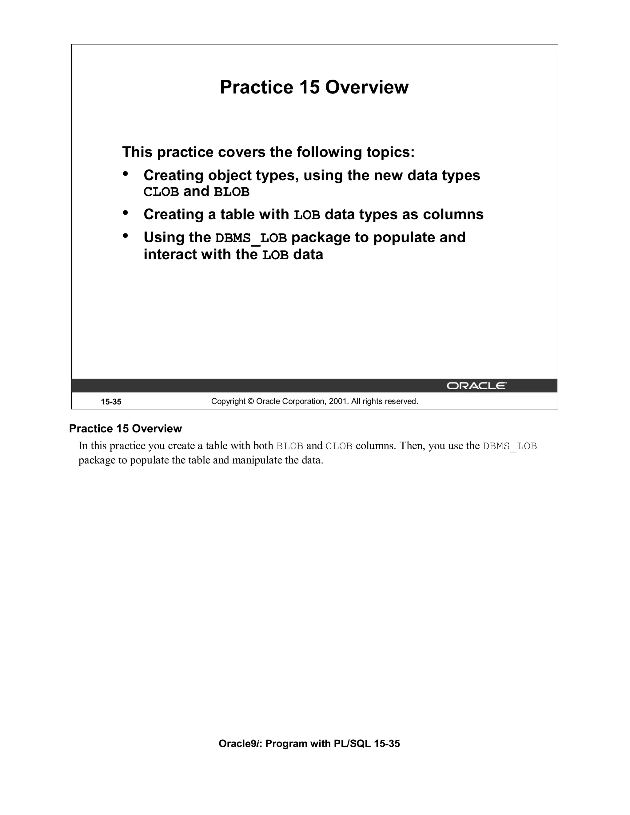 Practice 15 Overview


              This practice covers the following topics:
              •   Creating object types, using the new data types
                  CLOB and BLOB
              •   Creating a table with LOB data types as columns
              •   Using the DBMS_LOB package to populate and
                  interact with the LOB data




      15-35                  Copyright © Oracle Corporation, 2001. All rights reserved.


Practice 15 Overview
 In this practice you create a table with both BLOB and CLOB columns. Then, you use the DBMS_LOB
 package to populate the table and manipulate the data.




                               Oracle9i: Program with PL/SQL 15-35
 
