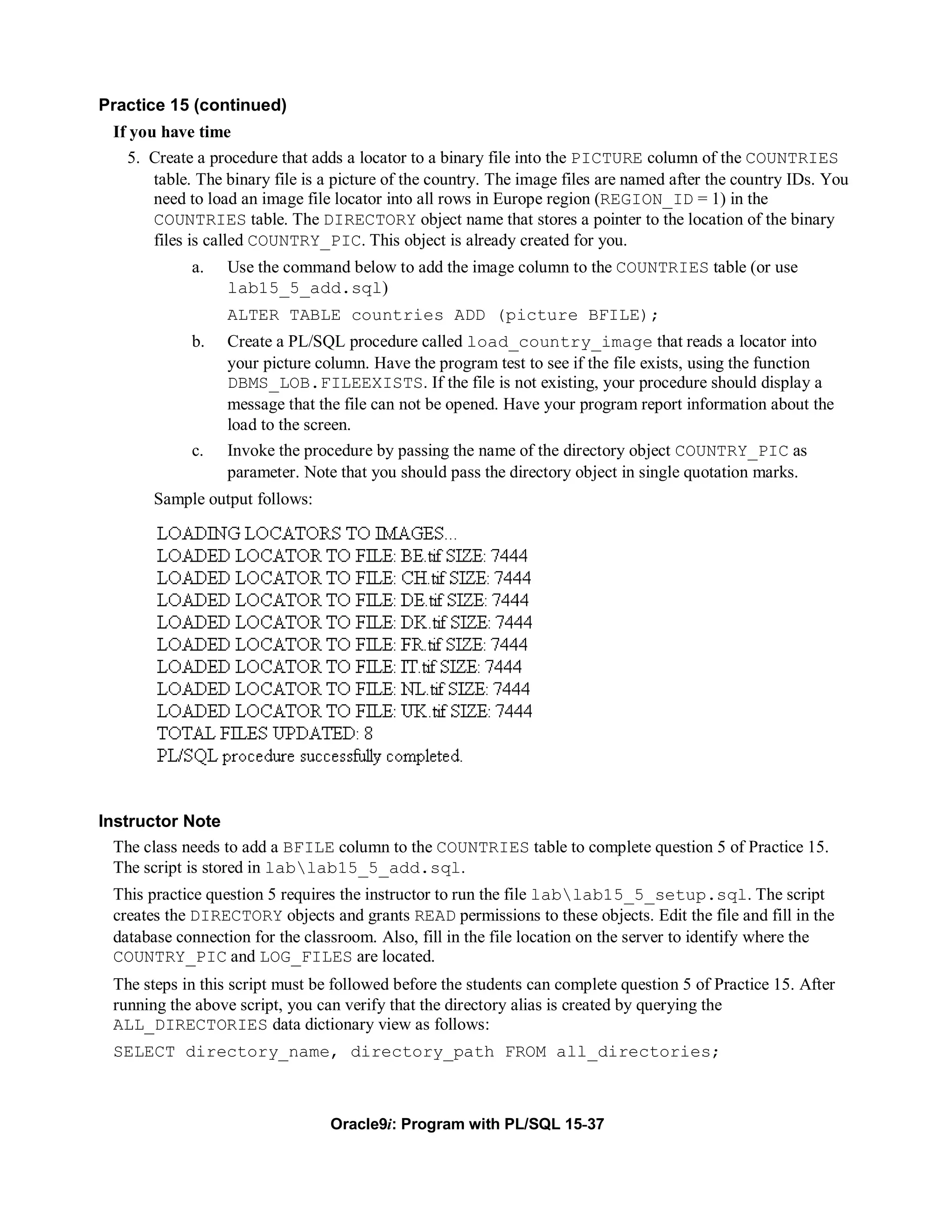 Practice 15 (continued)
  If you have time
    5. Create a procedure that adds a locator to a binary file into the PICTURE column of the COUNTRIES
        table. The binary file is a picture of the country. The image files are named after the country IDs. You
        need to load an image file locator into all rows in Europe region (REGION_ID = 1) in the
        COUNTRIES table. The DIRECTORY object name that stores a pointer to the location of the binary
        files is called COUNTRY_PIC. This object is already created for you.
             a.    Use the command below to add the image column to the COUNTRIES table (or use
                   lab15_5_add.sql)
                   ALTER TABLE countries ADD (picture BFILE);
             b.    Create a PL/SQL procedure called load_country_image that reads a locator into
                   your picture column. Have the program test to see if the file exists, using the function
                   DBMS_LOB.FILEEXISTS. If the file is not existing, your procedure should display a
                   message that the file can not be opened. Have your program report information about the
                   load to the screen.
             c.    Invoke the procedure by passing the name of the directory object COUNTRY_PIC as
                   parameter. Note that you should pass the directory object in single quotation marks.
        Sample output follows:




Instructor Note
  The class needs to add a BFILE column to the COUNTRIES table to complete question 5 of Practice 15.
  The script is stored in lablab15_5_add.sql.
  This practice question 5 requires the instructor to run the file lablab15_5_setup.sql. The script
  creates the DIRECTORY objects and grants READ permissions to these objects. Edit the file and fill in the
  database connection for the classroom. Also, fill in the file location on the server to identify where the
  COUNTRY_PIC and LOG_FILES are located.
  The steps in this script must be followed before the students can complete question 5 of Practice 15. After
  running the above script, you can verify that the directory alias is created by querying the
  ALL_DIRECTORIES data dictionary view as follows:
  SELECT directory_name, directory_path FROM all_directories;



                                  Oracle9i: Program with PL/SQL 15-37
 