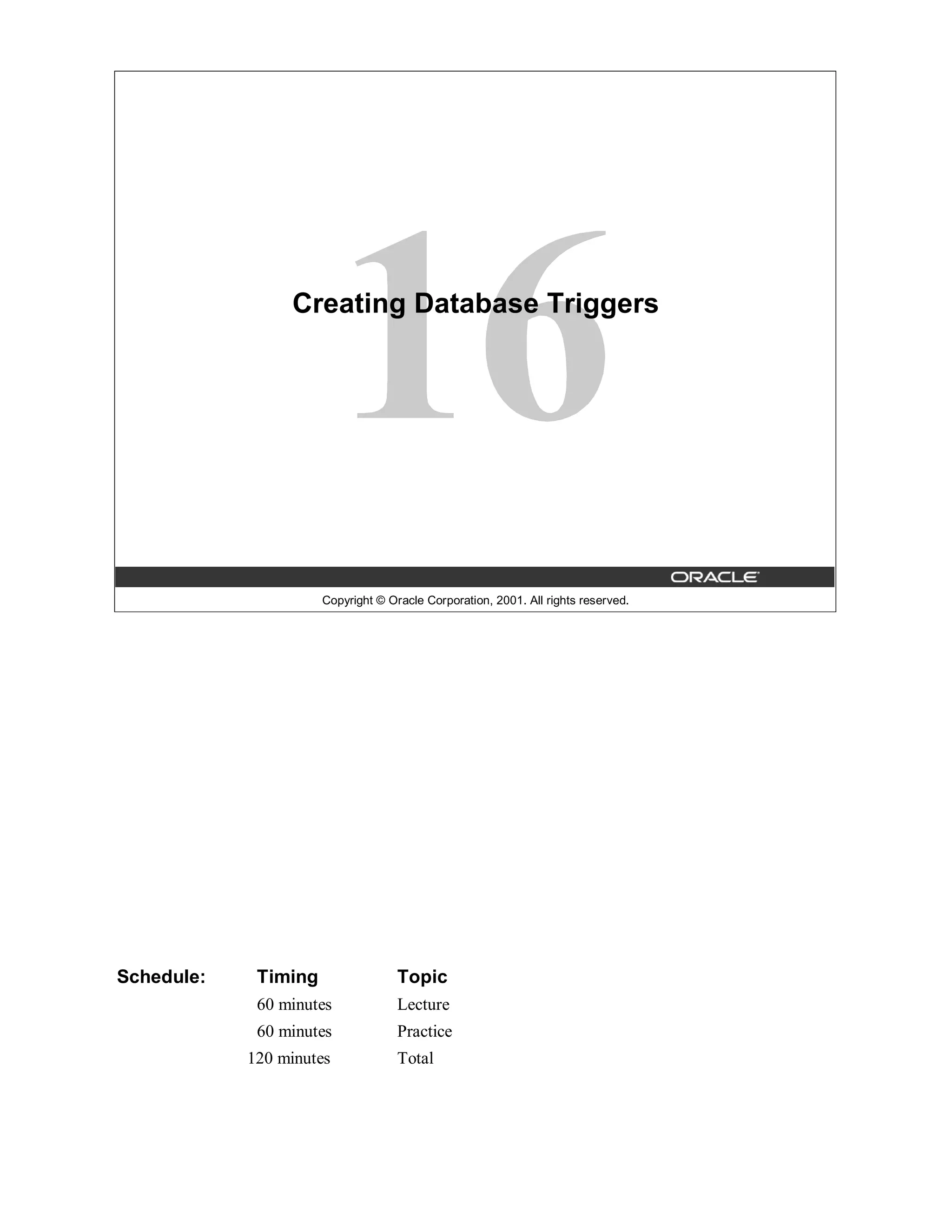 Creating Database Triggers




                      Copyright © Oracle Corporation, 2001. All rights reserved.




Schedule:    Timing                 Topic
             60 minutes             Lecture
             60 minutes             Practice
            120 minutes             Total
 