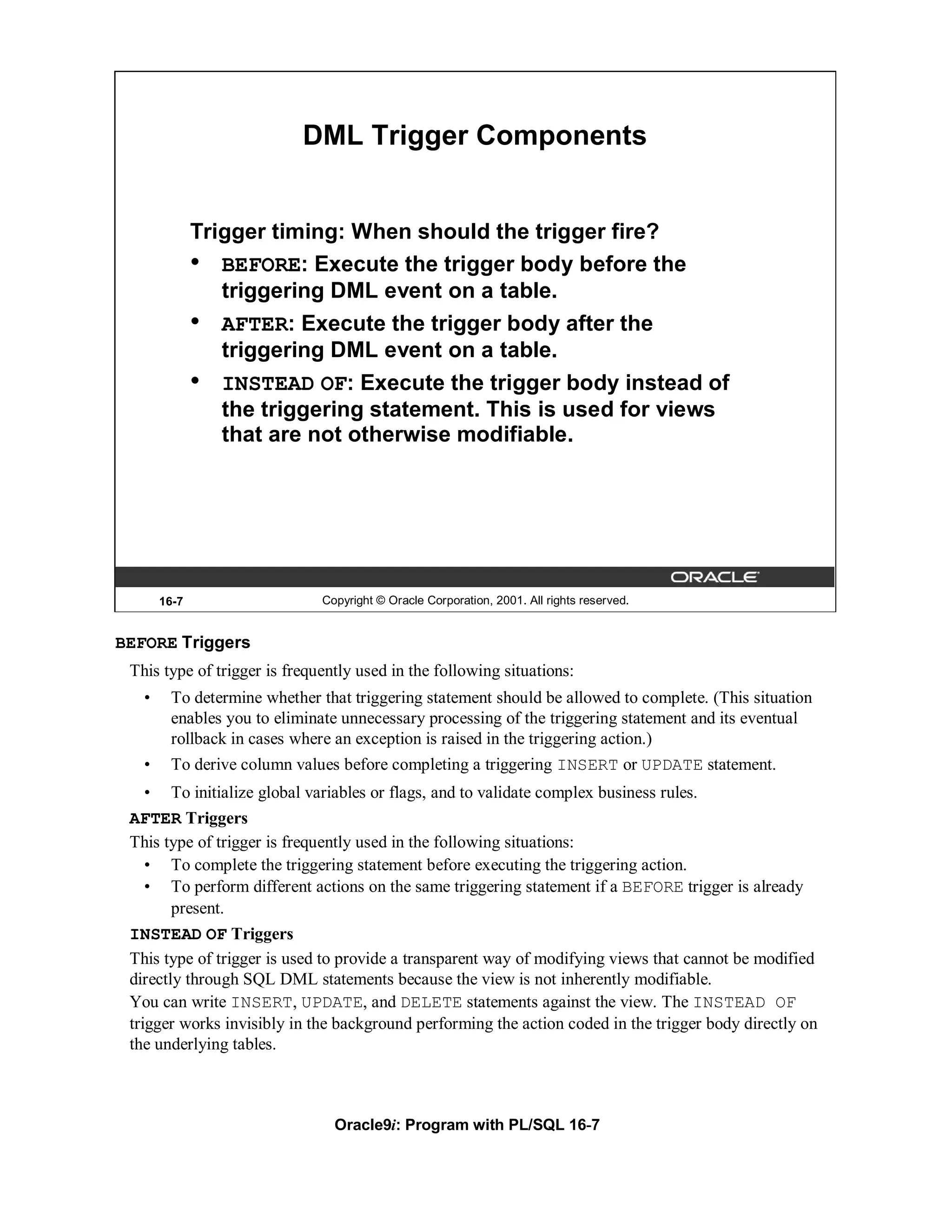 DML Trigger Components


              Trigger timing: When should the trigger fire?
              • BEFORE: Execute the trigger body before the
                 triggering DML event on a table.
              • AFTER: Execute the trigger body after the
                 triggering DML event on a table.
              • INSTEAD OF: Execute the trigger body instead of
                 the triggering statement. This is used for views
                 that are not otherwise modifiable.




       16-7                   Copyright © Oracle Corporation, 2001. All rights reserved.


BEFORE Triggers
 This type of trigger is frequently used in the following situations:
   •    To determine whether that triggering statement should be allowed to complete. (This situation
        enables you to eliminate unnecessary processing of the triggering statement and its eventual
        rollback in cases where an exception is raised in the triggering action.)
   •    To derive column values before completing a triggering INSERT or UPDATE statement.
    • To initialize global variables or flags, and to validate complex business rules.
 AFTER Triggers
 This type of trigger is frequently used in the following situations:
    • To complete the triggering statement before executing the triggering action.
    • To perform different actions on the same triggering statement if a BEFORE trigger is already
        present.
 INSTEAD OF Triggers
 This type of trigger is used to provide a transparent way of modifying views that cannot be modified
 directly through SQL DML statements because the view is not inherently modifiable.
 You can write INSERT, UPDATE, and DELETE statements against the view. The INSTEAD OF
 trigger works invisibly in the background performing the action coded in the trigger body directly on
 the underlying tables.



                                Oracle9i: Program with PL/SQL 16-7
 