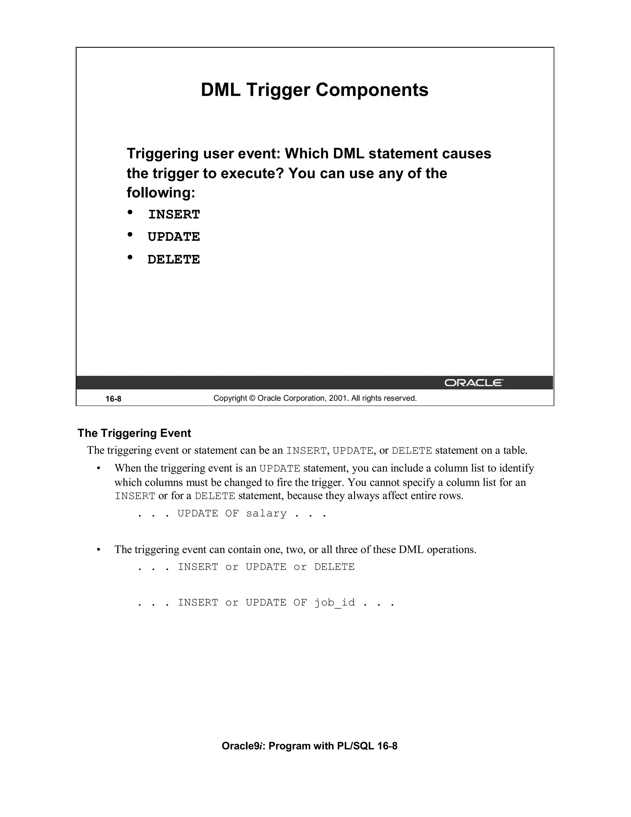 DML Trigger Components


              Triggering user event: Which DML statement causes
              the trigger to execute? You can use any of the
              following:
              • INSERT
              •    UPDATE
              •    DELETE




       16-8                   Copyright © Oracle Corporation, 2001. All rights reserved.



The Triggering Event
 The triggering event or statement can be an INSERT, UPDATE, or DELETE statement on a table.
   •     When the triggering event is an UPDATE statement, you can include a column list to identify
         which columns must be changed to fire the trigger. You cannot specify a column list for an
         INSERT or for a DELETE statement, because they always affect entire rows.
                  . . . UPDATE OF salary . . .


   •     The triggering event can contain one, two, or all three of these DML operations.
              . . . INSERT or UPDATE or DELETE


                  . . . INSERT or UPDATE OF job_id . . .




                                Oracle9i: Program with PL/SQL 16-8
 