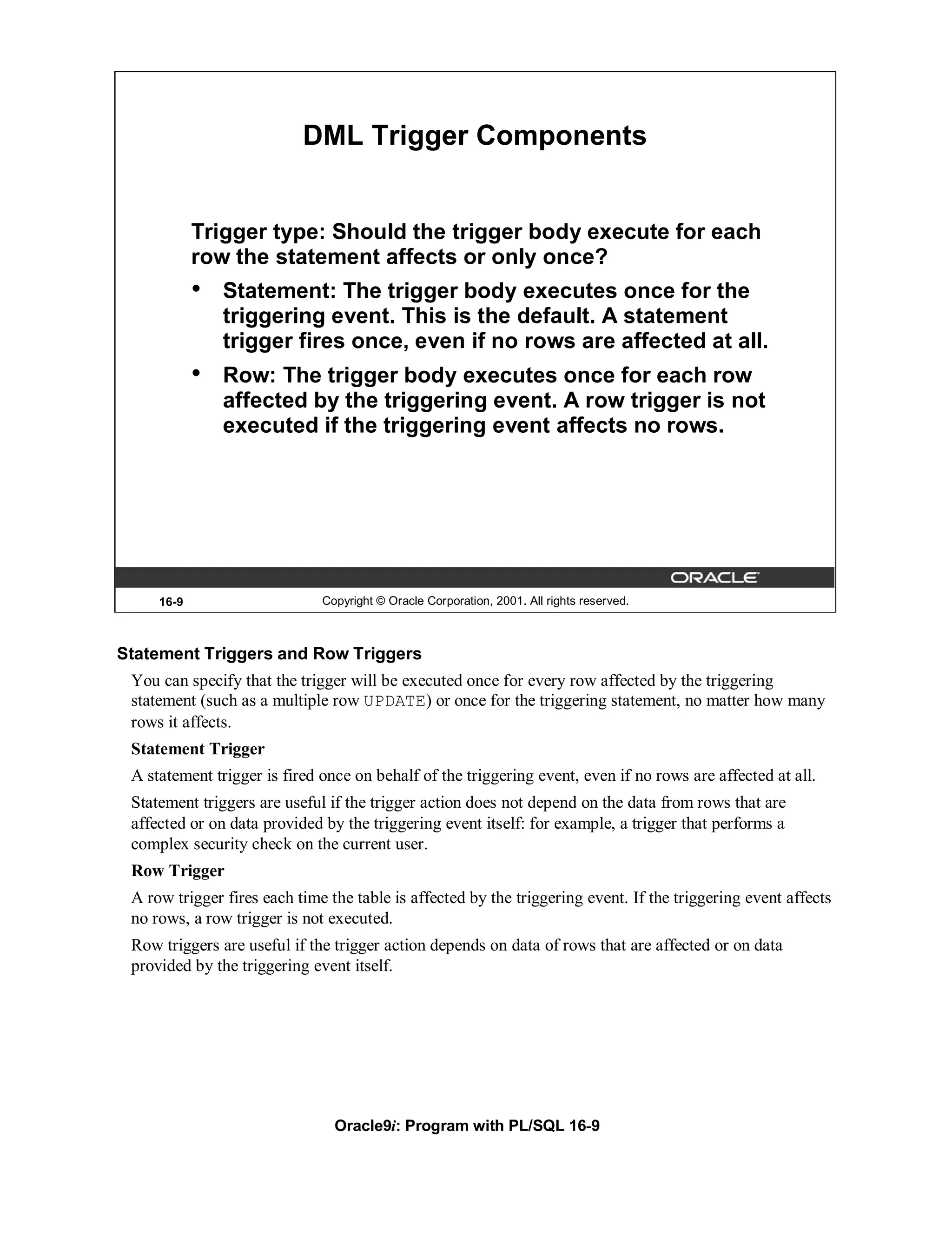 DML Trigger Components


            Trigger type: Should the trigger body execute for each
            row the statement affects or only once?
            •   Statement: The trigger body executes once for the
                triggering event. This is the default. A statement
                trigger fires once, even if no rows are affected at all.
            •   Row: The trigger body executes once for each row
                affected by the triggering event. A row trigger is not
                executed if the triggering event affects no rows.




     16-9                     Copyright © Oracle Corporation, 2001. All rights reserved.



Statement Triggers and Row Triggers
 You can specify that the trigger will be executed once for every row affected by the triggering
 statement (such as a multiple row UPDATE) or once for the triggering statement, no matter how many
 rows it affects.
 Statement Trigger
 A statement trigger is fired once on behalf of the triggering event, even if no rows are affected at all.
 Statement triggers are useful if the trigger action does not depend on the data from rows that are
 affected or on data provided by the triggering event itself: for example, a trigger that performs a
 complex security check on the current user.
 Row Trigger
 A row trigger fires each time the table is affected by the triggering event. If the triggering event affects
 no rows, a row trigger is not executed.
 Row triggers are useful if the trigger action depends on data of rows that are affected or on data
 provided by the triggering event itself.




                                Oracle9i: Program with PL/SQL 16-9
 