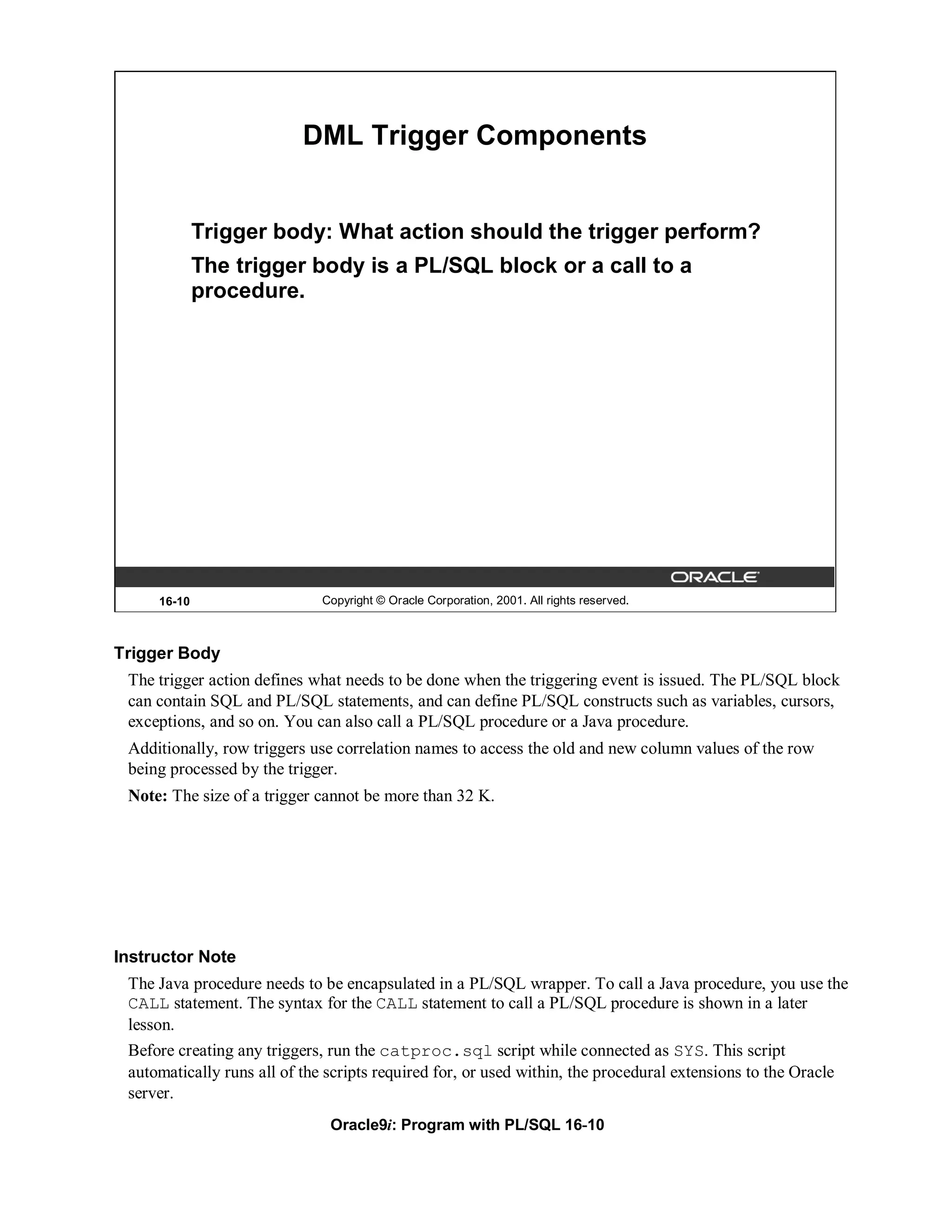 DML Trigger Components


             Trigger body: What action should the trigger perform?
             The trigger body is a PL/SQL block or a call to a
             procedure.




     16-10                   Copyright © Oracle Corporation, 2001. All rights reserved.



Trigger Body
 The trigger action defines what needs to be done when the triggering event is issued. The PL/SQL block
 can contain SQL and PL/SQL statements, and can define PL/SQL constructs such as variables, cursors,
 exceptions, and so on. You can also call a PL/SQL procedure or a Java procedure.
 Additionally, row triggers use correlation names to access the old and new column values of the row
 being processed by the trigger.
 Note: The size of a trigger cannot be more than 32 K.




Instructor Note
 The Java procedure needs to be encapsulated in a PL/SQL wrapper. To call a Java procedure, you use the
 CALL statement. The syntax for the CALL statement to call a PL/SQL procedure is shown in a later
 lesson.
 Before creating any triggers, run the catproc.sql script while connected as SYS. This script
 automatically runs all of the scripts required for, or used within, the procedural extensions to the Oracle
 server.
                               Oracle9i: Program with PL/SQL 16-10
 
