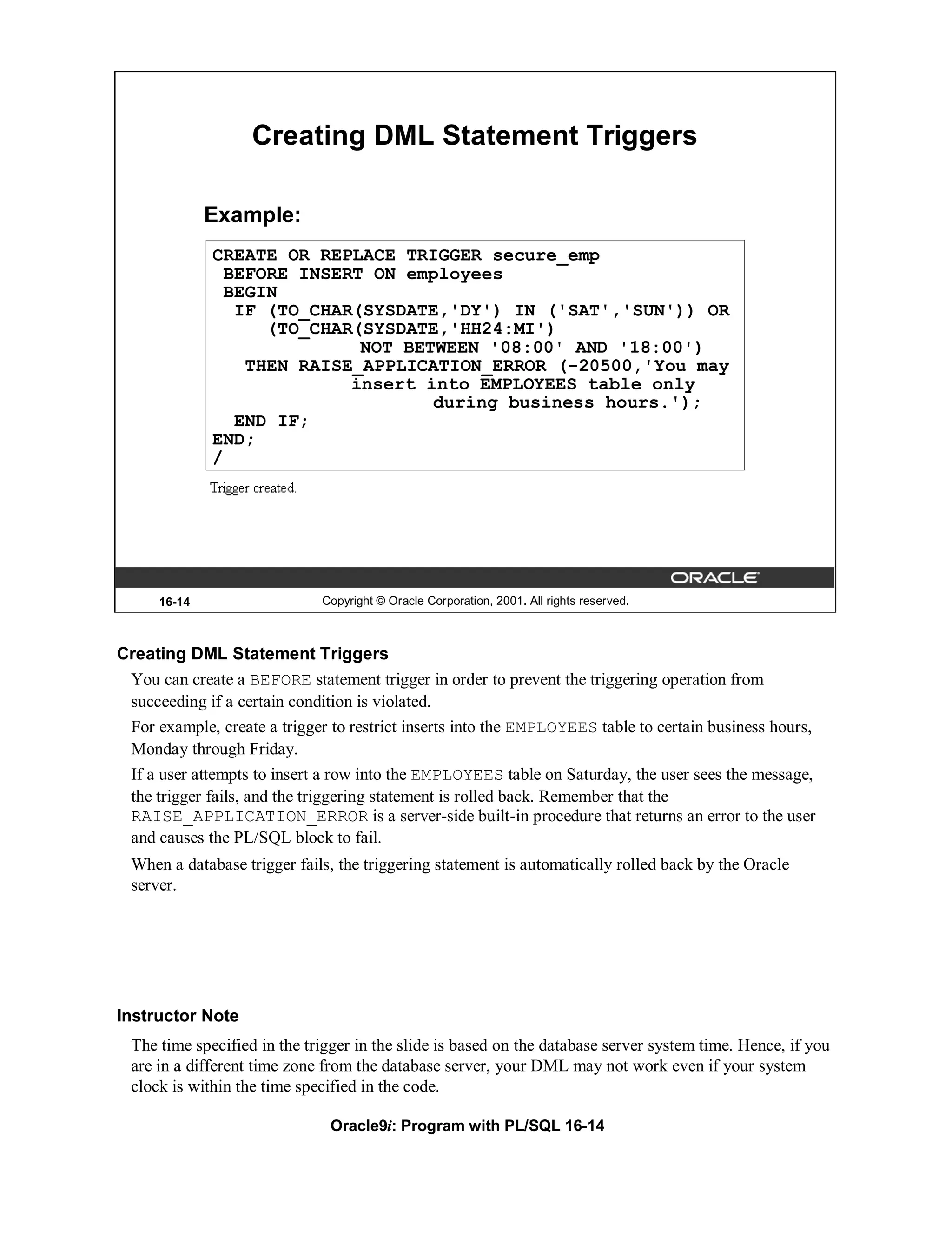 Creating DML Statement Triggers

              Example:
              CREATE OR REPLACE TRIGGER secure_emp
                BEFORE INSERT ON employees
                BEGIN
                 IF (TO_CHAR(SYSDATE,'DY') IN ('SAT','SUN')) OR
                    (TO_CHAR(SYSDATE,'HH24:MI')
                             NOT BETWEEN '08:00' AND '18:00')
                  THEN RAISE_APPLICATION_ERROR (-20500,'You may
                            insert into EMPLOYEES table only
                                    during business hours.');
                 END IF;
              END;
              /




      16-14                   Copyright © Oracle Corporation, 2001. All rights reserved.



Creating DML Statement Triggers
 You can create a BEFORE statement trigger in order to prevent the triggering operation from
 succeeding if a certain condition is violated.
 For example, create a trigger to restrict inserts into the EMPLOYEES table to certain business hours,
 Monday through Friday.
 If a user attempts to insert a row into the EMPLOYEES table on Saturday, the user sees the message,
 the trigger fails, and the triggering statement is rolled back. Remember that the
 RAISE_APPLICATION_ERROR is a server-side built-in procedure that returns an error to the user
 and causes the PL/SQL block to fail.
  When a database trigger fails, the triggering statement is automatically rolled back by the Oracle
  server.




Instructor Note
  The time specified in the trigger in the slide is based on the database server system time. Hence, if you
  are in a different time zone from the database server, your DML may not work even if your system
  clock is within the time specified in the code.

                               Oracle9i: Program with PL/SQL 16-14
 
