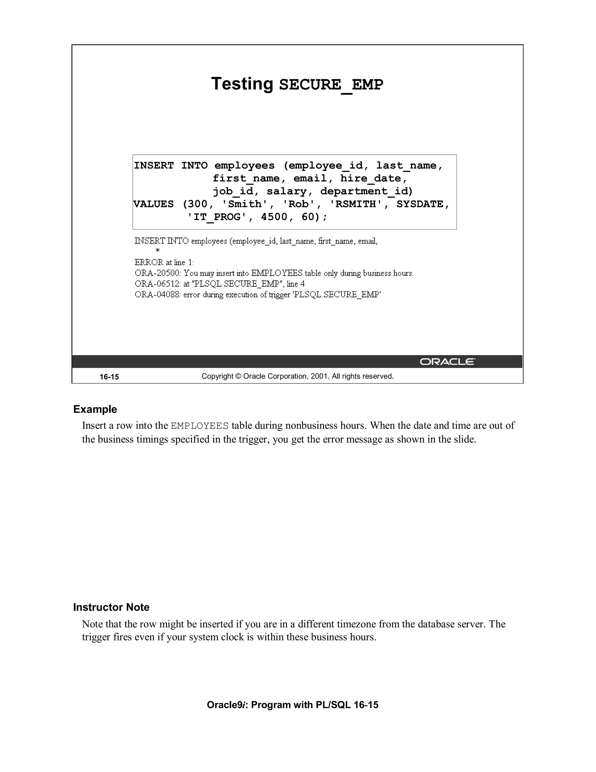 Testing SECURE_EMP



             INSERT INTO employees (employee_id, last_name,
                         first_name, email, hire_date,
                         job_id, salary, department_id)
             VALUES (300, 'Smith', 'Rob', 'RSMITH', SYSDATE,
                     'IT_PROG', 4500, 60);




     16-15                   Copyright © Oracle Corporation, 2001. All rights reserved.



Example
 Insert a row into the EMPLOYEES table during nonbusiness hours. When the date and time are out of
 the business timings specified in the trigger, you get the error message as shown in the slide.




Instructor Note
 Note that the row might be inserted if you are in a different timezone from the database server. The
 trigger fires even if your system clock is within these business hours.




                              Oracle9i: Program with PL/SQL 16-15
 