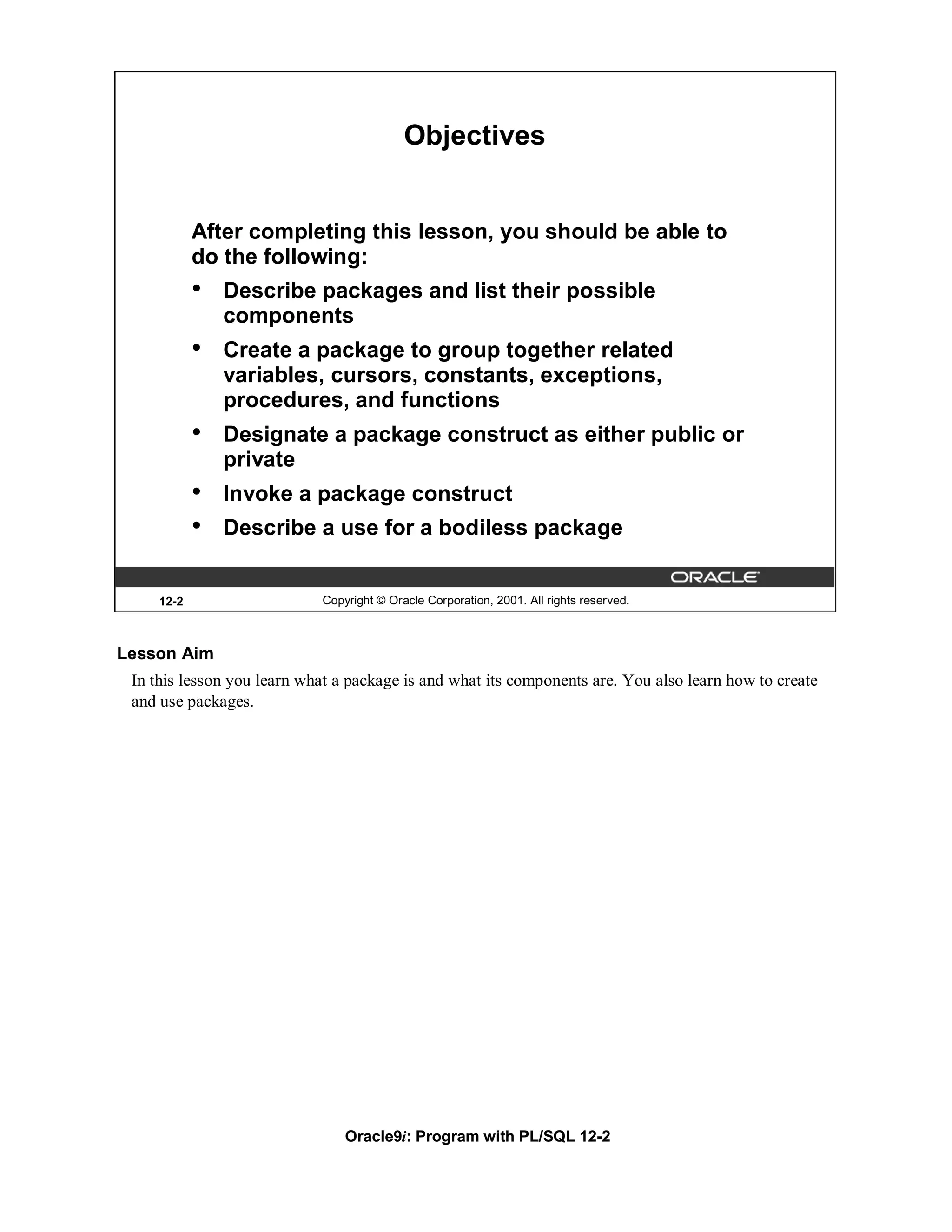 Objectives


            After completing this lesson, you should be able to
            do the following:
            •   Describe packages and list their possible
                components
            •   Create a package to group together related
                variables, cursors, constants, exceptions,
                procedures, and functions
            •   Designate a package construct as either public or
                private
            •   Invoke a package construct
            •   Describe a use for a bodiless package


     12-2                   Copyright © Oracle Corporation, 2001. All rights reserved.



Lesson Aim
 In this lesson you learn what a package is and what its components are. You also learn how to create
 and use packages.




                                Oracle9i: Program with PL/SQL 12-2
 