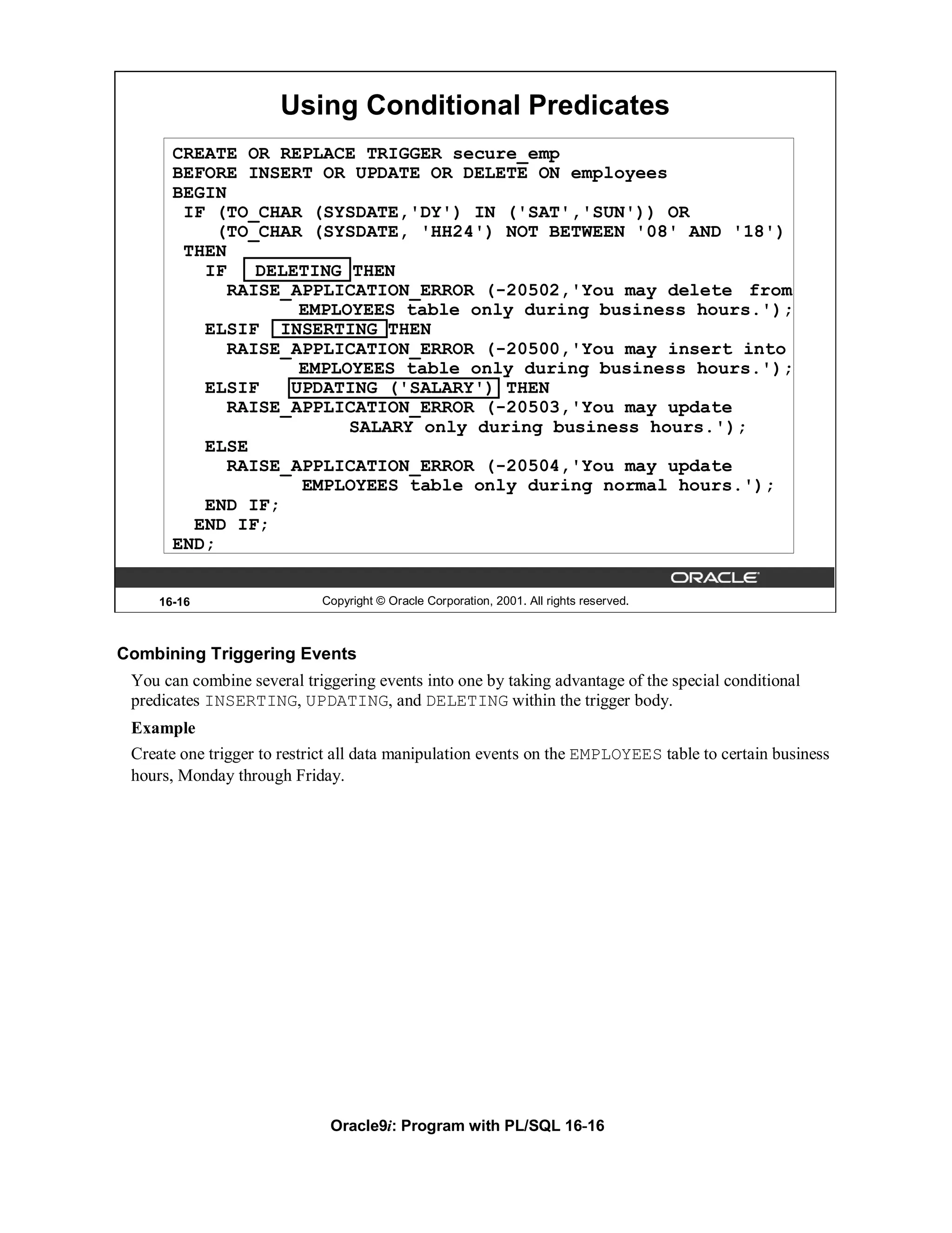 Using Conditional Predicates
       CREATE OR REPLACE TRIGGER secure_emp
       BEFORE INSERT OR UPDATE OR DELETE ON employees
       BEGIN
        IF (TO_CHAR (SYSDATE,'DY') IN ('SAT','SUN')) OR
            (TO_CHAR (SYSDATE, 'HH24') NOT BETWEEN '08' AND '18')
        THEN
          IF    DELETING THEN
             RAISE_APPLICATION_ERROR (-20502,'You may delete from
                    EMPLOYEES table only during business hours.');
          ELSIF INSERTING THEN
             RAISE_APPLICATION_ERROR (-20500,'You may insert into
                    EMPLOYEES table only during business hours.');
          ELSIF    UPDATING ('SALARY') THEN
             RAISE_APPLICATION_ERROR (-20503,'You may update
                         SALARY only during business hours.');
          ELSE
             RAISE_APPLICATION_ERROR (-20504,'You may update
                    EMPLOYEES table only during normal hours.');
          END IF;
         END IF;
       END;


     16-16                  Copyright © Oracle Corporation, 2001. All rights reserved.



Combining Triggering Events
 You can combine several triggering events into one by taking advantage of the special conditional
 predicates INSERTING, UPDATING, and DELETING within the trigger body.
 Example
 Create one trigger to restrict all data manipulation events on the EMPLOYEES table to certain business
 hours, Monday through Friday.




                              Oracle9i: Program with PL/SQL 16-16
 