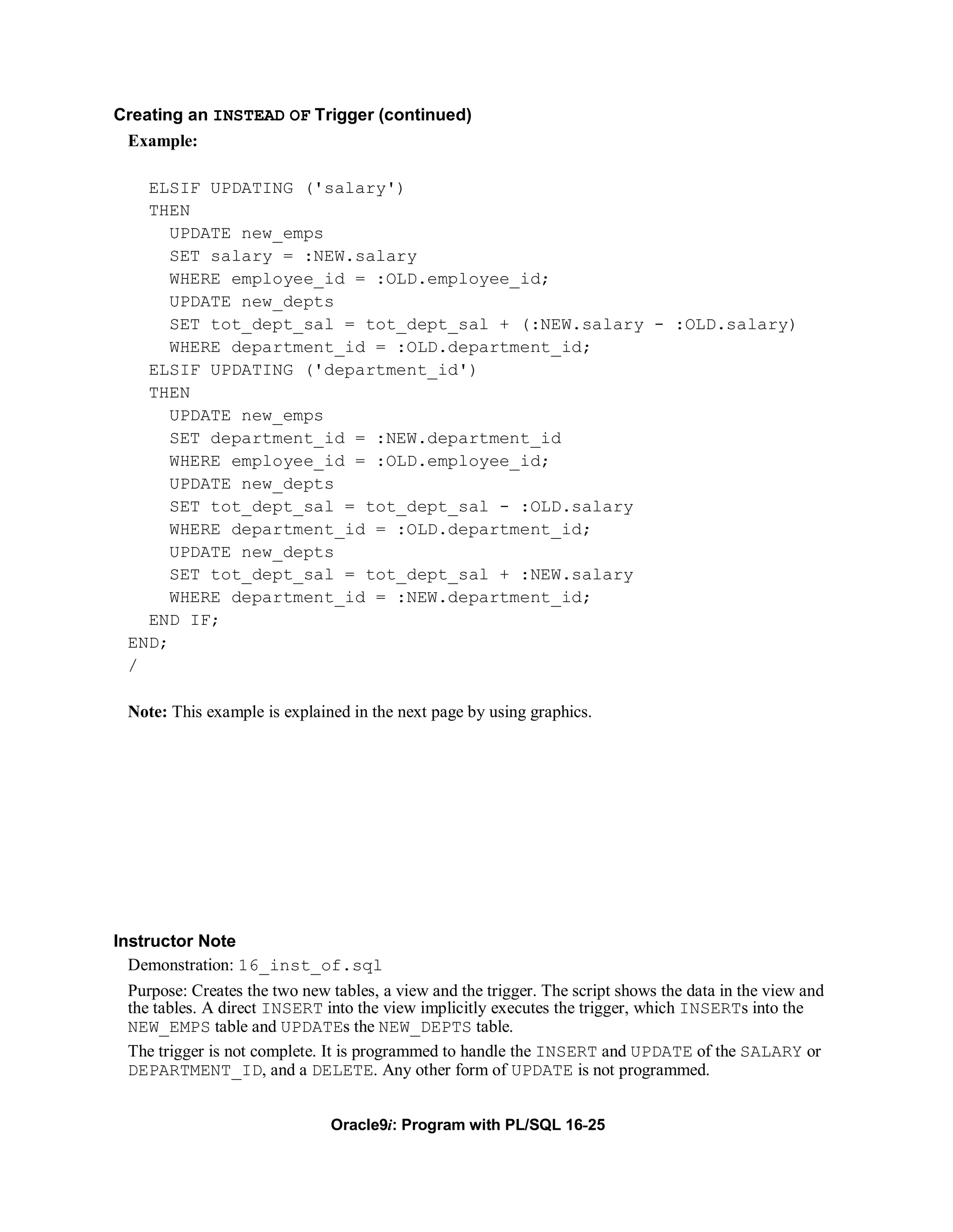 Creating an INSTEAD OF Trigger (continued)
 Example:

    ELSIF UPDATING ('salary')
    THEN
       UPDATE new_emps
       SET salary = :NEW.salary
       WHERE employee_id = :OLD.employee_id;
       UPDATE new_depts
       SET tot_dept_sal = tot_dept_sal + (:NEW.salary - :OLD.salary)
       WHERE department_id = :OLD.department_id;
    ELSIF UPDATING ('department_id')
    THEN
       UPDATE new_emps
       SET department_id = :NEW.department_id
       WHERE employee_id = :OLD.employee_id;
       UPDATE new_depts
       SET tot_dept_sal = tot_dept_sal - :OLD.salary
       WHERE department_id = :OLD.department_id;
       UPDATE new_depts
       SET tot_dept_sal = tot_dept_sal + :NEW.salary
       WHERE department_id = :NEW.department_id;
    END IF;
  END;
  /

  Note: This example is explained in the next page by using graphics.




Instructor Note
  Demonstration: 16_inst_of.sql
  Purpose: Creates the two new tables, a view and the trigger. The script shows the data in the view and
  the tables. A direct INSERT into the view implicitly executes the trigger, which INSERTs into the
  NEW_EMPS table and UPDATEs the NEW_DEPTS table.
  The trigger is not complete. It is programmed to handle the INSERT and UPDATE of the SALARY or
  DEPARTMENT_ID, and a DELETE. Any other form of UPDATE is not programmed.


                               Oracle9i: Program with PL/SQL 16-25
 