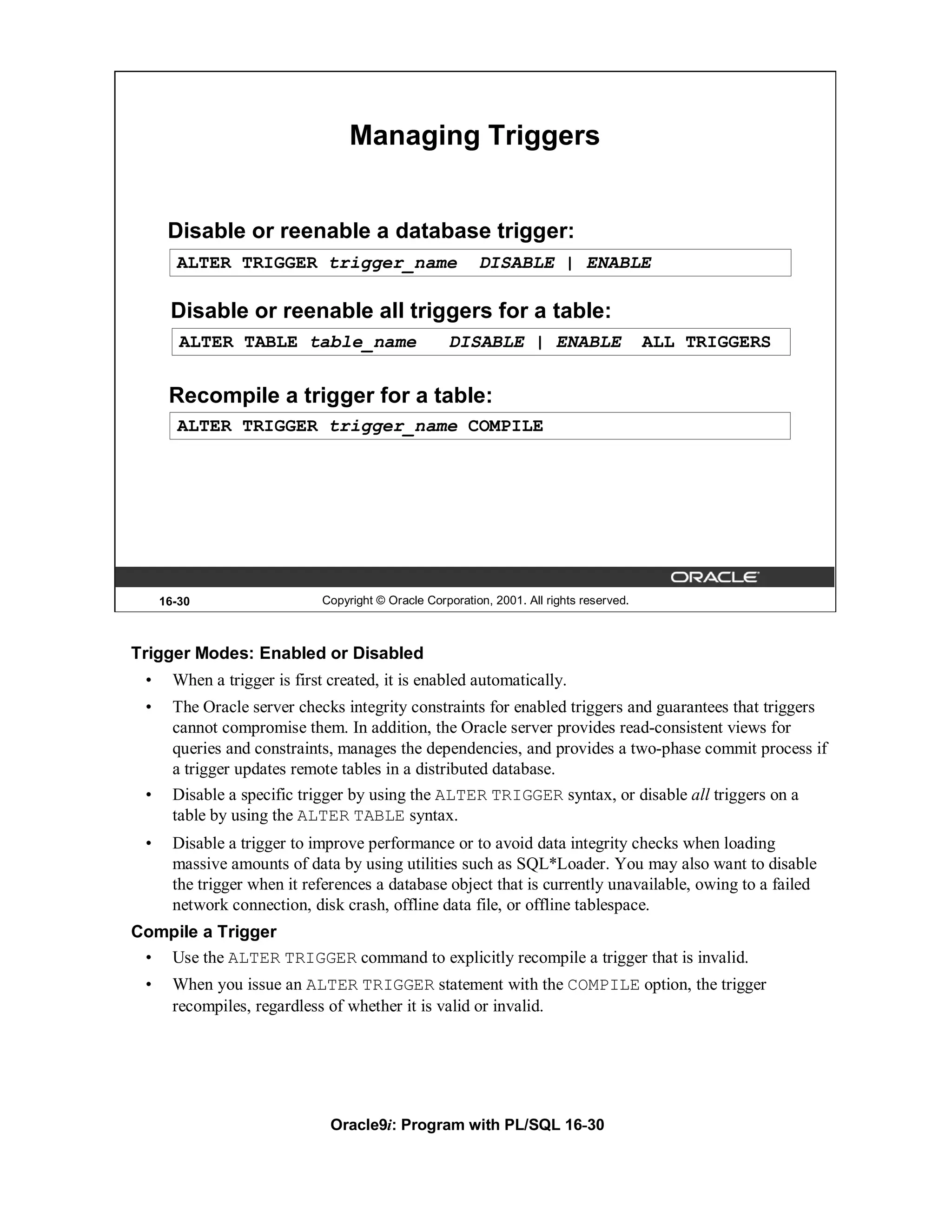 Managing Triggers


      Disable or reenable a database trigger:
       ALTER TRIGGER trigger_name                          DISABLE | ENABLE

      Disable or reenable all triggers for a table:
        ALTER TABLE table_name                       DISABLE | ENABLE                      ALL TRIGGERS


      Recompile a trigger for a table:
       ALTER TRIGGER trigger_name COMPILE




     16-30                    Copyright © Oracle Corporation, 2001. All rights reserved.



Trigger Modes: Enabled or Disabled
 •     When a trigger is first created, it is enabled automatically.
 •     The Oracle server checks integrity constraints for enabled triggers and guarantees that triggers
       cannot compromise them. In addition, the Oracle server provides read-consistent views for
       queries and constraints, manages the dependencies, and provides a two-phase commit process if
       a trigger updates remote tables in a distributed database.
 •     Disable a specific trigger by using the ALTER TRIGGER syntax, or disable all triggers on a
       table by using the ALTER TABLE syntax.
 •     Disable a trigger to improve performance or to avoid data integrity checks when loading
       massive amounts of data by using utilities such as SQL*Loader. You may also want to disable
       the trigger when it references a database object that is currently unavailable, owing to a failed
       network connection, disk crash, offline data file, or offline tablespace.
Compile a Trigger
 • Use the ALTER TRIGGER command to explicitly recompile a trigger that is invalid.
 •     When you issue an ALTER TRIGGER statement with the COMPILE option, the trigger
       recompiles, regardless of whether it is valid or invalid.




                               Oracle9i: Program with PL/SQL 16-30
 