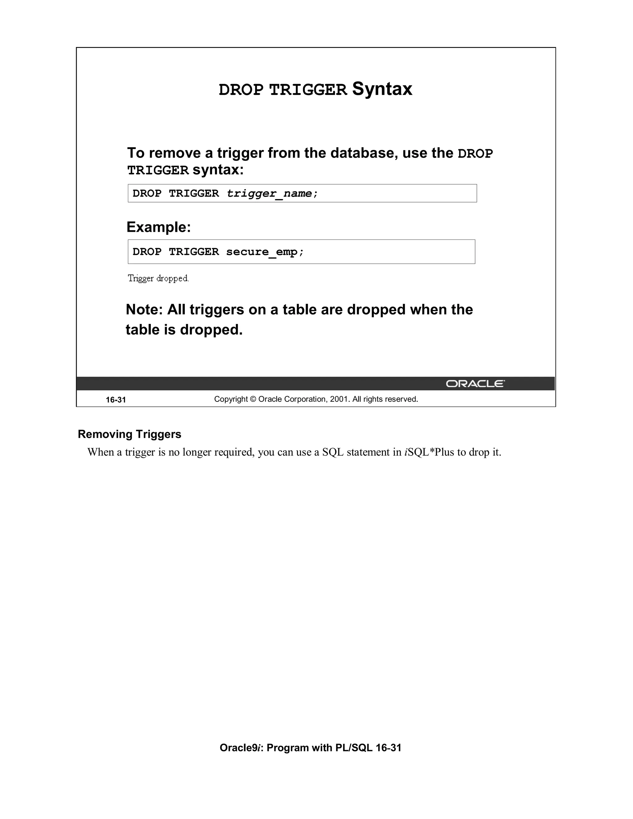 DROP TRIGGER Syntax


             To remove a trigger from the database, use the DROP
             TRIGGER syntax:
             DROP TRIGGER trigger_name;

             Example:
             DROP TRIGGER secure_emp;



         Note: All triggers on a table are dropped when the
         table is dropped.



     16-31                  Copyright © Oracle Corporation, 2001. All rights reserved.



Removing Triggers
 When a trigger is no longer required, you can use a SQL statement in iSQL*Plus to drop it.




                             Oracle9i: Program with PL/SQL 16-31
 